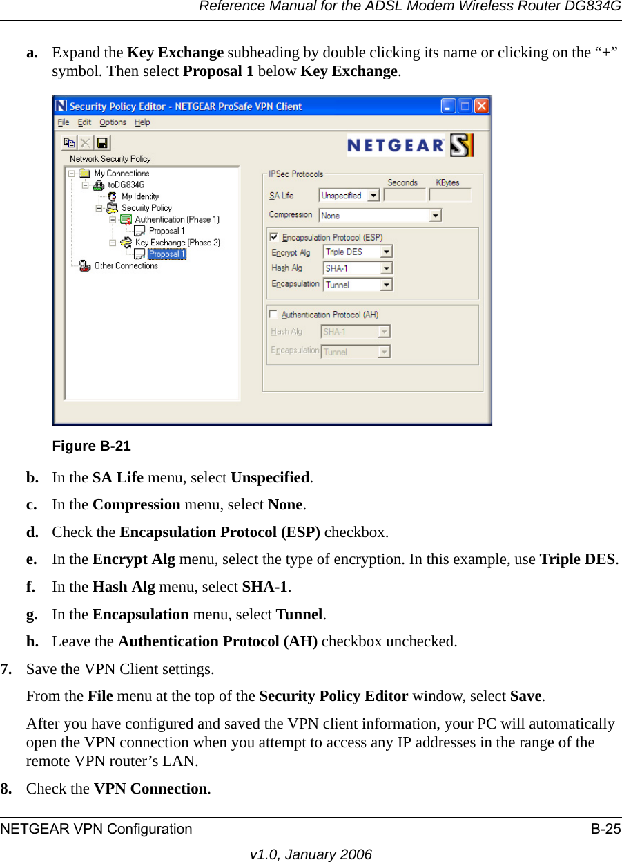 Reference Manual for the ADSL Modem Wireless Router DG834GNETGEAR VPN Configuration B-25v1.0, January 2006a. Expand the Key Exchange subheading by double clicking its name or clicking on the “+” symbol. Then select Proposal 1 below Key Exchange. b. In the SA Life menu, select Unspecified. c. In the Compression menu, select None. d. Check the Encapsulation Protocol (ESP) checkbox. e. In the Encrypt Alg menu, select the type of encryption. In this example, use Triple DES.f. In the Hash Alg menu, select SHA-1. g. In the Encapsulation menu, select Tunnel. h. Leave the Authentication Protocol (AH) checkbox unchecked. 7. Save the VPN Client settings. From the File menu at the top of the Security Policy Editor window, select Save. After you have configured and saved the VPN client information, your PC will automatically open the VPN connection when you attempt to access any IP addresses in the range of the remote VPN router’s LAN.8. Check the VPN Connection.Figure B-21