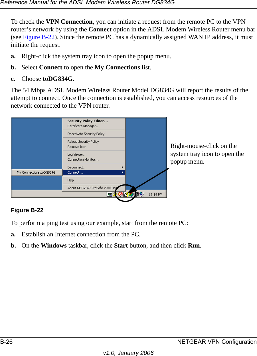 Reference Manual for the ADSL Modem Wireless Router DG834GB-26 NETGEAR VPN Configurationv1.0, January 2006To check the VPN Connection, you can initiate a request from the remote PC to the VPN router’s network by using the Connect option in the ADSL Modem Wireless Router menu bar (see Figure B-22). Since the remote PC has a dynamically assigned WAN IP address, it must initiate the request. a. Right-click the system tray icon to open the popup menu. b. Select Connect to open the My Connections list.c. Choose toDG834G.The 54 Mbps ADSL Modem Wireless Router Model DG834G will report the results of the attempt to connect. Once the connection is established, you can access resources of the network connected to the VPN router. To perform a ping test using our example, start from the remote PC:a. Establish an Internet connection from the PC.b. On the Windows taskbar, click the Start button, and then click Run.Figure B-22Right-mouse-click on the system tray icon to open the popup menu.