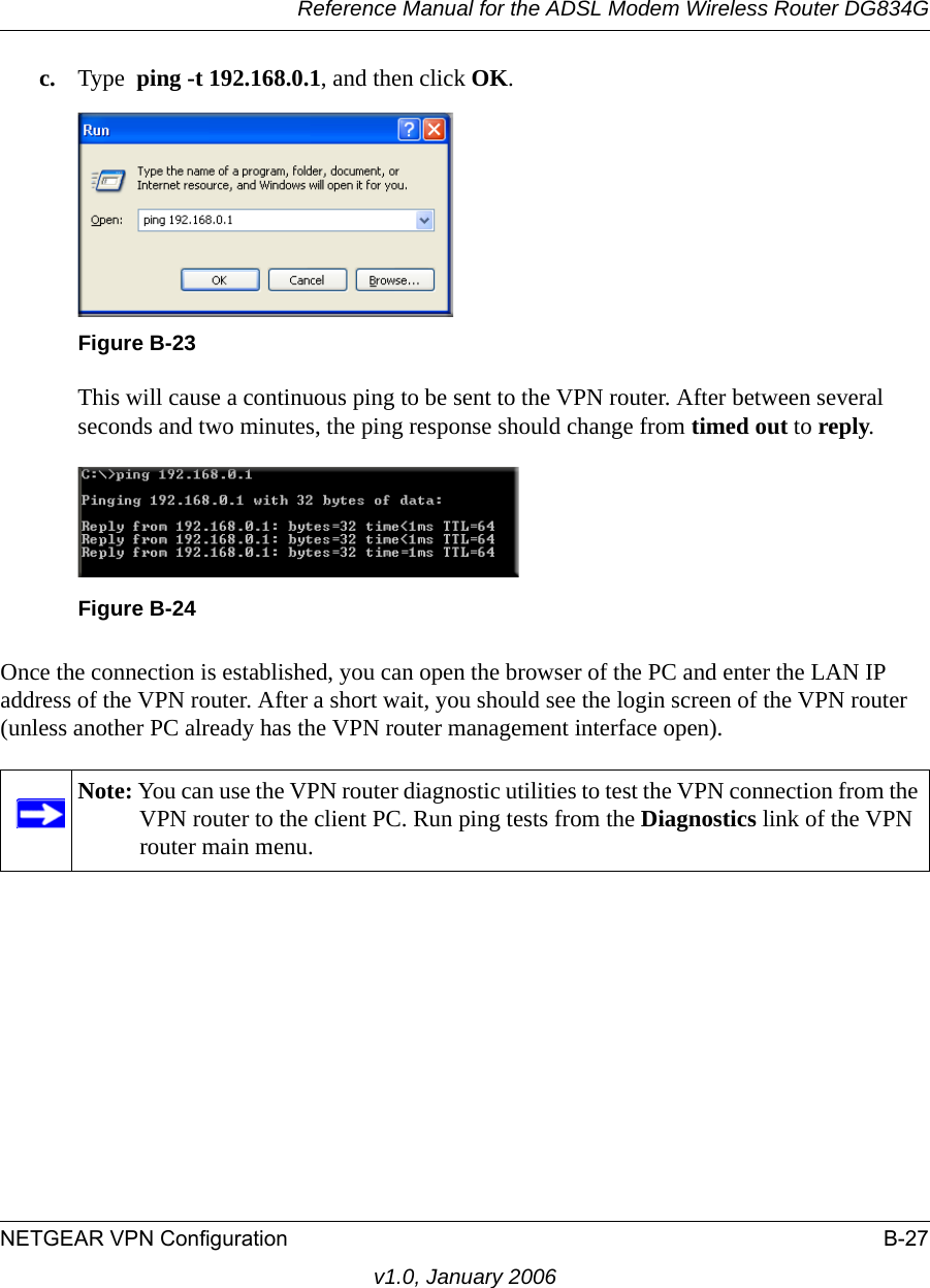 Reference Manual for the ADSL Modem Wireless Router DG834GNETGEAR VPN Configuration B-27v1.0, January 2006c. Type  ping -t 192.168.0.1, and then click OK.This will cause a continuous ping to be sent to the VPN router. After between several seconds and two minutes, the ping response should change from timed out to reply.Once the connection is established, you can open the browser of the PC and enter the LAN IP address of the VPN router. After a short wait, you should see the login screen of the VPN router (unless another PC already has the VPN router management interface open).Figure B-23Figure B-24Note: You can use the VPN router diagnostic utilities to test the VPN connection from the VPN router to the client PC. Run ping tests from the Diagnostics link of the VPN router main menu.