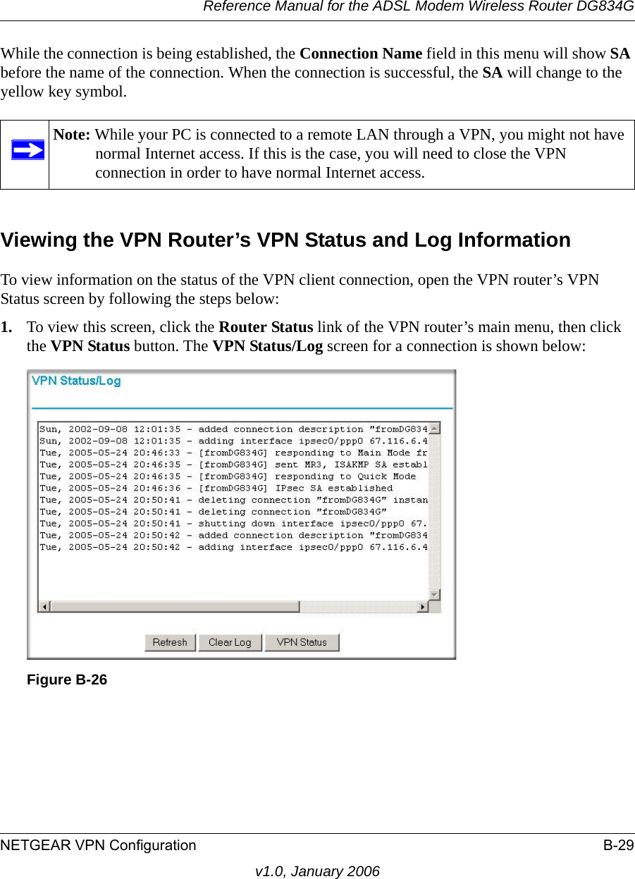 Reference Manual for the ADSL Modem Wireless Router DG834GNETGEAR VPN Configuration B-29v1.0, January 2006While the connection is being established, the Connection Name field in this menu will show SA before the name of the connection. When the connection is successful, the SA will change to the yellow key symbol.Viewing the VPN Router’s VPN Status and Log InformationTo view information on the status of the VPN client connection, open the VPN router’s VPN Status screen by following the steps below:1. To view this screen, click the Router Status link of the VPN router’s main menu, then click the VPN Status button. The VPN Status/Log screen for a connection is shown below:Note: While your PC is connected to a remote LAN through a VPN, you might not have normal Internet access. If this is the case, you will need to close the VPN connection in order to have normal Internet access.Figure B-26