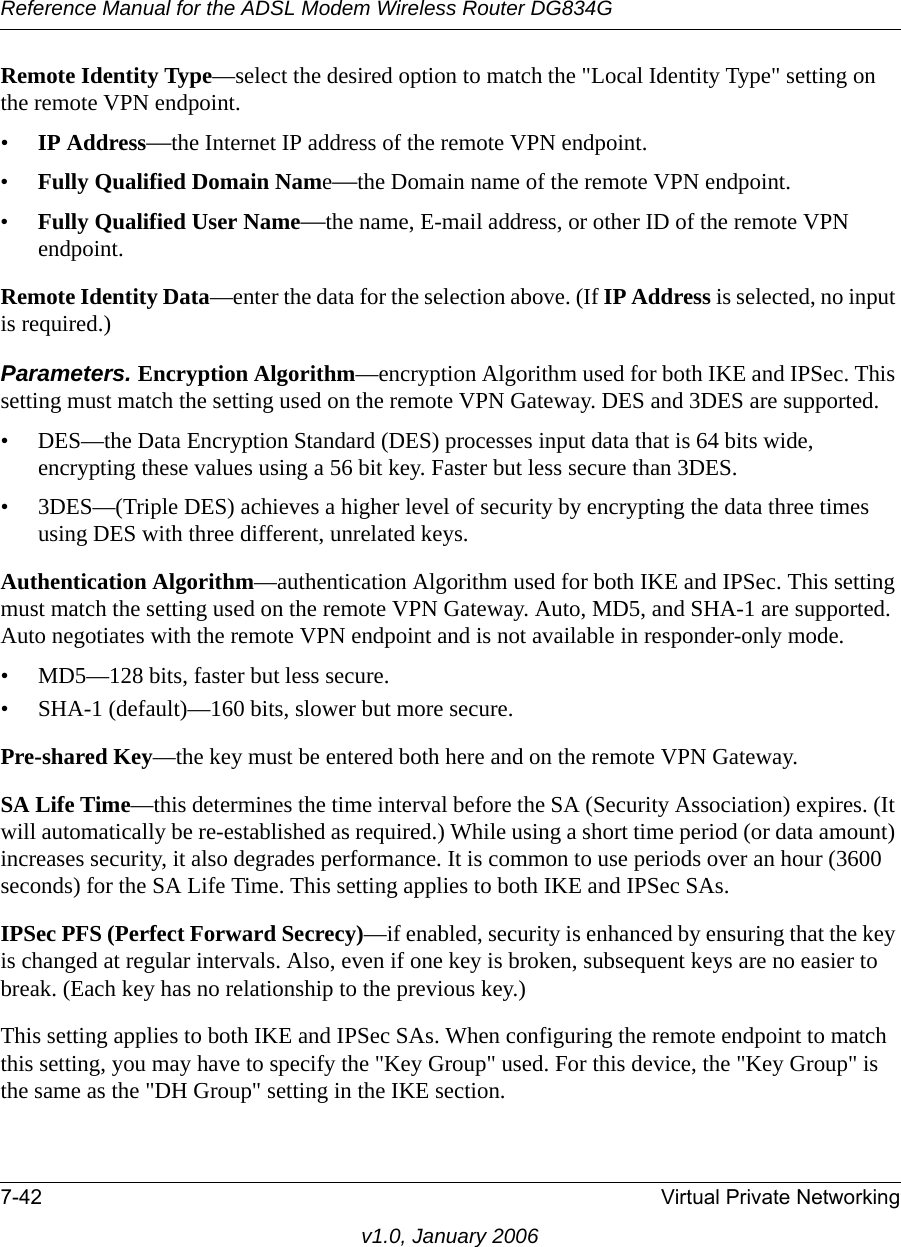 Reference Manual for the ADSL Modem Wireless Router DG834G7-42 Virtual Private Networkingv1.0, January 2006Remote Identity Type—select the desired option to match the &quot;Local Identity Type&quot; setting on the remote VPN endpoint. •IP Address—the Internet IP address of the remote VPN endpoint. •Fully Qualified Domain Name—the Domain name of the remote VPN endpoint. •Fully Qualified User Name—the name, E-mail address, or other ID of the remote VPN endpoint. Remote Identity Data—enter the data for the selection above. (If IP Address is selected, no input is required.) Parameters. Encryption Algorithm—encryption Algorithm used for both IKE and IPSec. This setting must match the setting used on the remote VPN Gateway. DES and 3DES are supported.• DES—the Data Encryption Standard (DES) processes input data that is 64 bits wide, encrypting these values using a 56 bit key. Faster but less secure than 3DES. • 3DES—(Triple DES) achieves a higher level of security by encrypting the data three times using DES with three different, unrelated keys. Authentication Algorithm—authentication Algorithm used for both IKE and IPSec. This setting must match the setting used on the remote VPN Gateway. Auto, MD5, and SHA-1 are supported. Auto negotiates with the remote VPN endpoint and is not available in responder-only mode.• MD5—128 bits, faster but less secure.• SHA-1 (default)—160 bits, slower but more secure.Pre-shared Key—the key must be entered both here and on the remote VPN Gateway.SA Life Time—this determines the time interval before the SA (Security Association) expires. (It will automatically be re-established as required.) While using a short time period (or data amount) increases security, it also degrades performance. It is common to use periods over an hour (3600 seconds) for the SA Life Time. This setting applies to both IKE and IPSec SAs. IPSec PFS (Perfect Forward Secrecy)—if enabled, security is enhanced by ensuring that the key is changed at regular intervals. Also, even if one key is broken, subsequent keys are no easier to break. (Each key has no relationship to the previous key.) This setting applies to both IKE and IPSec SAs. When configuring the remote endpoint to match this setting, you may have to specify the &quot;Key Group&quot; used. For this device, the &quot;Key Group&quot; is the same as the &quot;DH Group&quot; setting in the IKE section. 