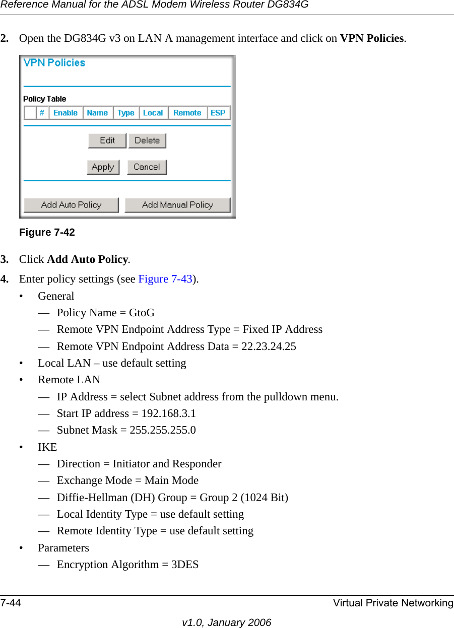 Reference Manual for the ADSL Modem Wireless Router DG834G7-44 Virtual Private Networkingv1.0, January 20062. Open the DG834G v3 on LAN A management interface and click on VPN Policies.3. Click Add Auto Policy.4. Enter policy settings (see Figure 7-43).• General— Policy Name = GtoG— Remote VPN Endpoint Address Type = Fixed IP Address— Remote VPN Endpoint Address Data = 22.23.24.25• Local LAN – use default setting• Remote LAN— IP Address = select Subnet address from the pulldown menu.— Start IP address = 192.168.3.1— Subnet Mask = 255.255.255.0•IKE— Direction = Initiator and Responder— Exchange Mode = Main Mode— Diffie-Hellman (DH) Group = Group 2 (1024 Bit)— Local Identity Type = use default setting— Remote Identity Type = use default setting• Parameters— Encryption Algorithm = 3DESFigure 7-42