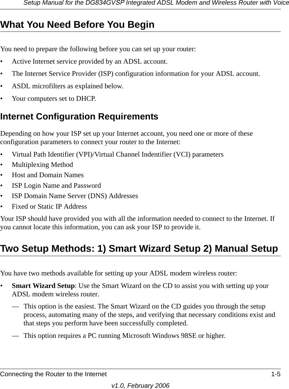 Setup Manual for the DG834GVSP Integrated ADSL Modem and Wireless Router with VoiceConnecting the Router to the Internet 1-5v1.0, February 2006What You Need Before You BeginYou need to prepare the following before you can set up your router:• Active Internet service provided by an ADSL account.• The Internet Service Provider (ISP) configuration information for your ADSL account.• ASDL microfilters as explained below.• Your computers set to DHCP.Internet Configuration RequirementsDepending on how your ISP set up your Internet account, you need one or more of these configuration parameters to connect your router to the Internet: • Virtual Path Identifier (VPI)/Virtual Channel Indentifier (VCI) parameters• Multiplexing Method• Host and Domain Names• ISP Login Name and Password• ISP Domain Name Server (DNS) Addresses• Fixed or Static IP AddressYour ISP should have provided you with all the information needed to connect to the Internet. If you cannot locate this information, you can ask your ISP to provide it. Two Setup Methods: 1) Smart Wizard Setup 2) Manual SetupYou have two methods available for setting up your ADSL modem wireless router:•Smart Wizard Setup: Use the Smart Wizard on the CD to assist you with setting up your ADSL modem wireless router.— This option is the easiest. The Smart Wizard on the CD guides you through the setup process, automating many of the steps, and verifying that necessary conditions exist and that steps you perform have been successfully completed.— This option requires a PC running Microsoft Windows 98SE or higher.