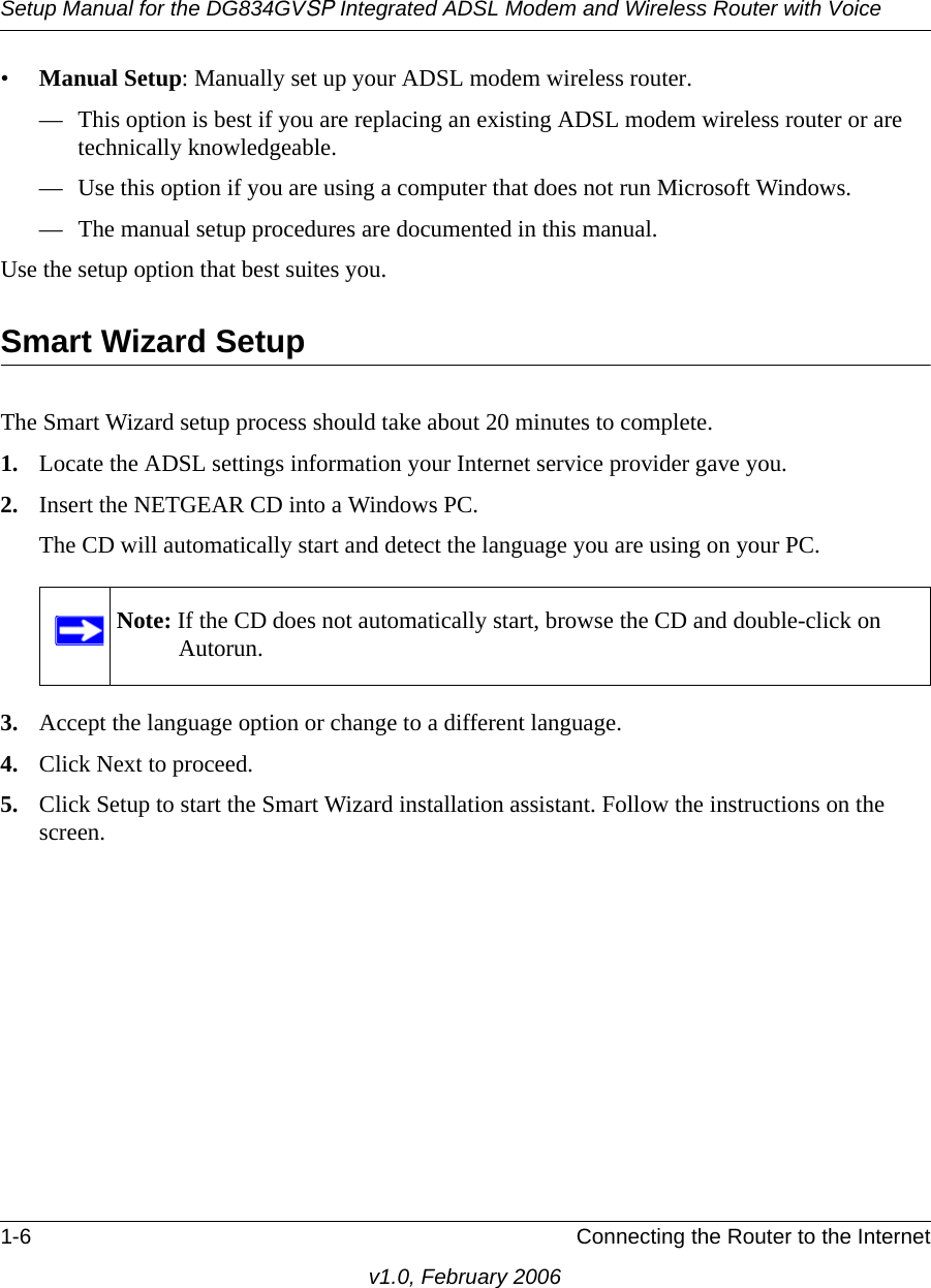 Setup Manual for the DG834GVSP Integrated ADSL Modem and Wireless Router with Voice1-6 Connecting the Router to the Internetv1.0, February 2006•Manual Setup: Manually set up your ADSL modem wireless router.— This option is best if you are replacing an existing ADSL modem wireless router or are technically knowledgeable.— Use this option if you are using a computer that does not run Microsoft Windows.— The manual setup procedures are documented in this manual. Use the setup option that best suites you.Smart Wizard SetupThe Smart Wizard setup process should take about 20 minutes to complete.1. Locate the ADSL settings information your Internet service provider gave you.2. Insert the NETGEAR CD into a Windows PC.The CD will automatically start and detect the language you are using on your PC. 3. Accept the language option or change to a different language.4. Click Next to proceed.5. Click Setup to start the Smart Wizard installation assistant. Follow the instructions on the screen.Note: If the CD does not automatically start, browse the CD and double-click on Autorun.