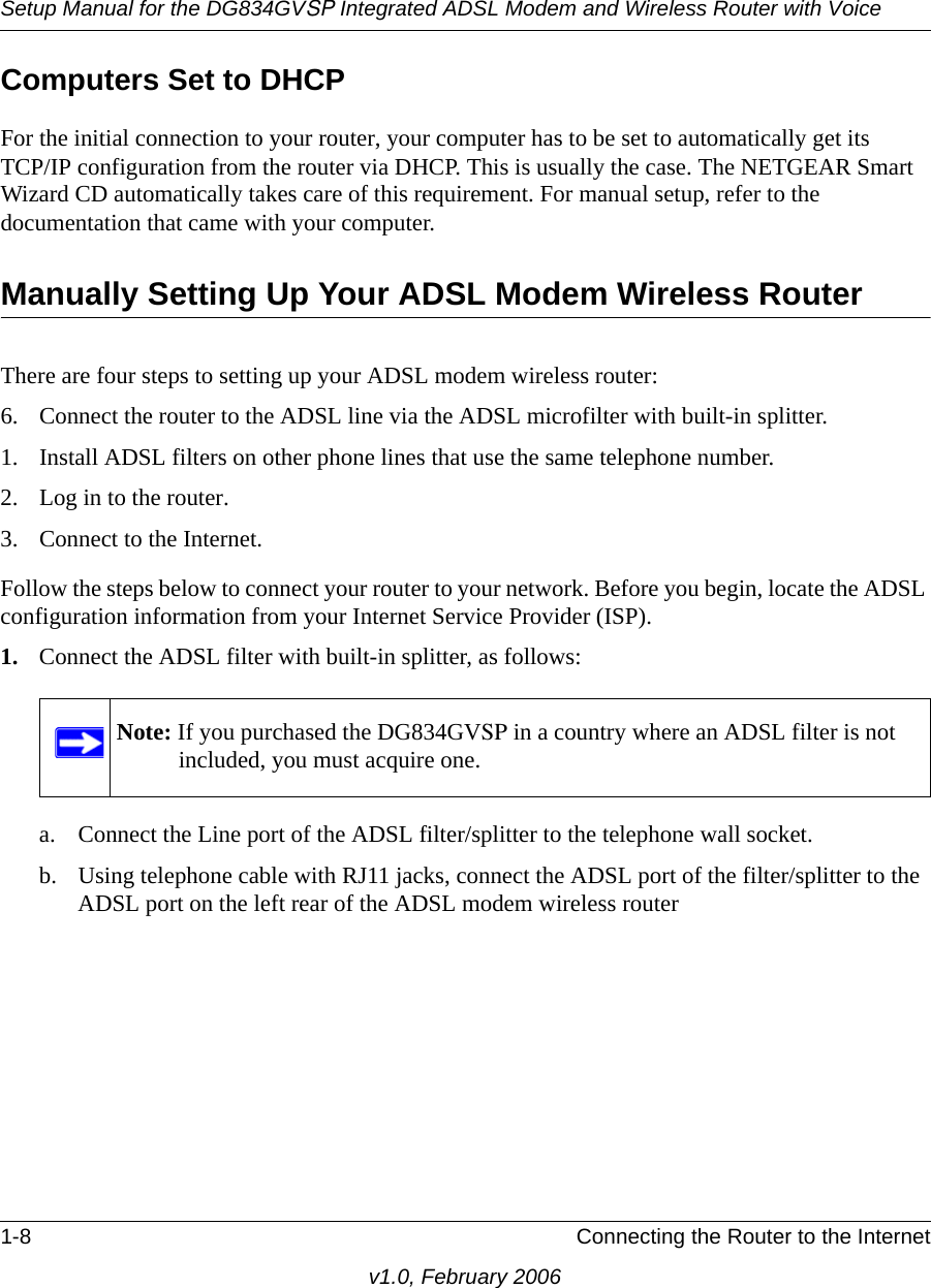 Setup Manual for the DG834GVSP Integrated ADSL Modem and Wireless Router with Voice1-8 Connecting the Router to the Internetv1.0, February 2006Computers Set to DHCPFor the initial connection to your router, your computer has to be set to automatically get its  TCP/IP configuration from the router via DHCP. This is usually the case. The NETGEAR Smart Wizard CD automatically takes care of this requirement. For manual setup, refer to the documentation that came with your computer.Manually Setting Up Your ADSL Modem Wireless RouterThere are four steps to setting up your ADSL modem wireless router:6. Connect the router to the ADSL line via the ADSL microfilter with built-in splitter.1. Install ADSL filters on other phone lines that use the same telephone number.2. Log in to the router.3. Connect to the Internet.Follow the steps below to connect your router to your network. Before you begin, locate the ADSL configuration information from your Internet Service Provider (ISP). 1. Connect the ADSL filter with built-in splitter, as follows:a. Connect the Line port of the ADSL filter/splitter to the telephone wall socket.b. Using telephone cable with RJ11 jacks, connect the ADSL port of the filter/splitter to the ADSL port on the left rear of the ADSL modem wireless routerNote: If you purchased the DG834GVSP in a country where an ADSL filter is not included, you must acquire one.