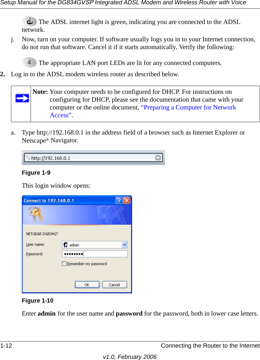 Setup Manual for the DG834GVSP Integrated ADSL Modem and Wireless Router with Voice1-12 Connecting the Router to the Internetv1.0, February 2006 The ADSL internet light is green, indicating you are connected to the ADSL network.j. Now, turn on your computer. If software usually logs you in to your Internet connection, do not run that software. Cancel it if it starts automatically. Verify the following: The appropriate LAN port LEDs are lit for any connected computers.2. Log in to the ADSL modem wireless router as described below.a. Type http://192.168.0.1 in the address field of a browser such as Internet Explorer or Netscape® Navigator.This login window opens:Enter admin for the user name and password for the password, both in lower case letters. Note: Your computer needs to be configured for DHCP. For instructions on configuring for DHCP, please see the documentation that came with your computer or the online document, “Preparing a Computer for Network Access”.Figure 1-9Figure 1-10