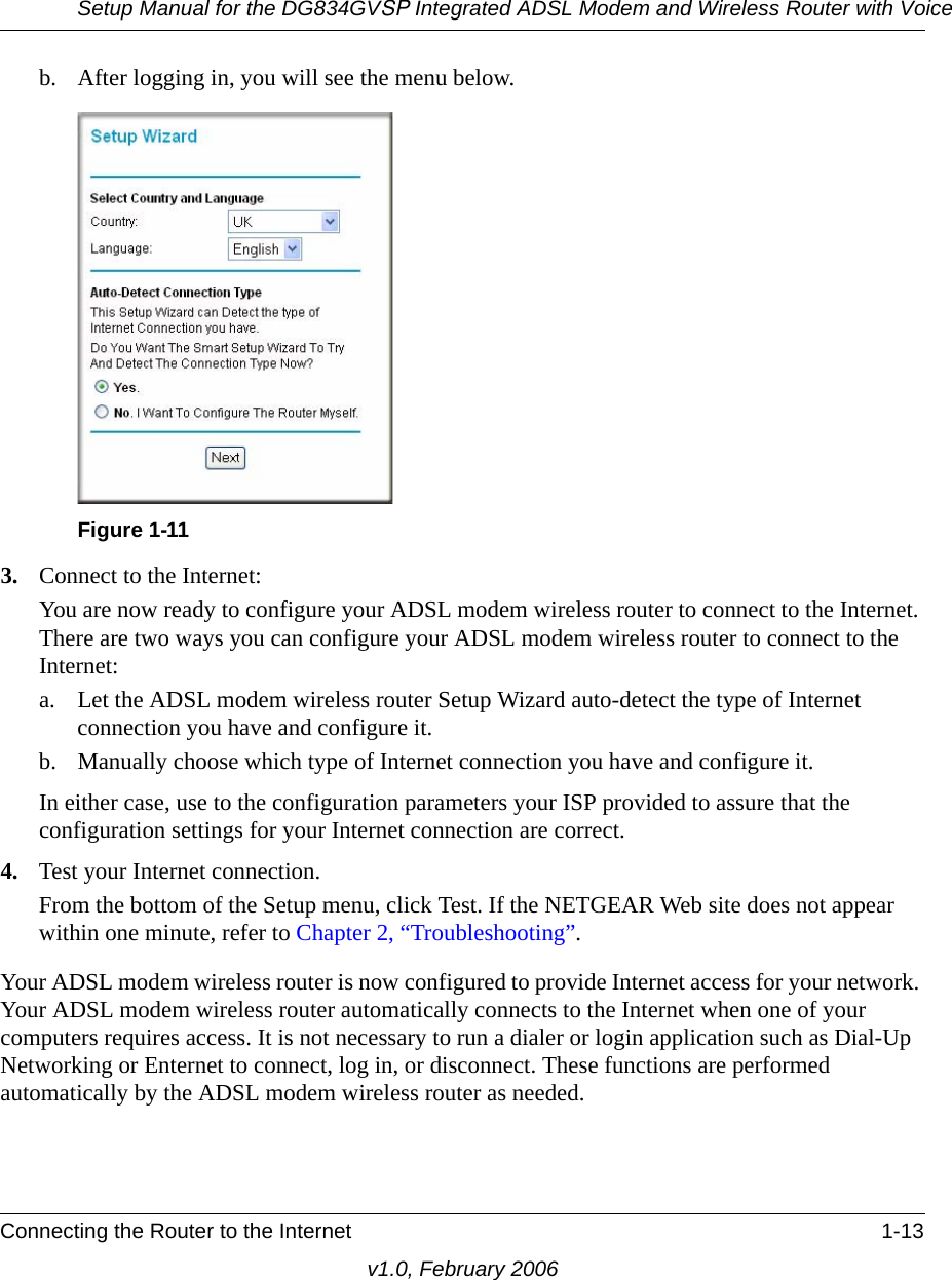 Setup Manual for the DG834GVSP Integrated ADSL Modem and Wireless Router with VoiceConnecting the Router to the Internet 1-13v1.0, February 2006b. After logging in, you will see the menu below. 3. Connect to the Internet:You are now ready to configure your ADSL modem wireless router to connect to the Internet. There are two ways you can configure your ADSL modem wireless router to connect to the Internet:a. Let the ADSL modem wireless router Setup Wizard auto-detect the type of Internet connection you have and configure it. b. Manually choose which type of Internet connection you have and configure it. In either case, use to the configuration parameters your ISP provided to assure that the configuration settings for your Internet connection are correct.4. Test your Internet connection.From the bottom of the Setup menu, click Test. If the NETGEAR Web site does not appear within one minute, refer to Chapter 2, “Troubleshooting”.Your ADSL modem wireless router is now configured to provide Internet access for your network. Your ADSL modem wireless router automatically connects to the Internet when one of your computers requires access. It is not necessary to run a dialer or login application such as Dial-Up Networking or Enternet to connect, log in, or disconnect. These functions are performed automatically by the ADSL modem wireless router as needed.Figure 1-11