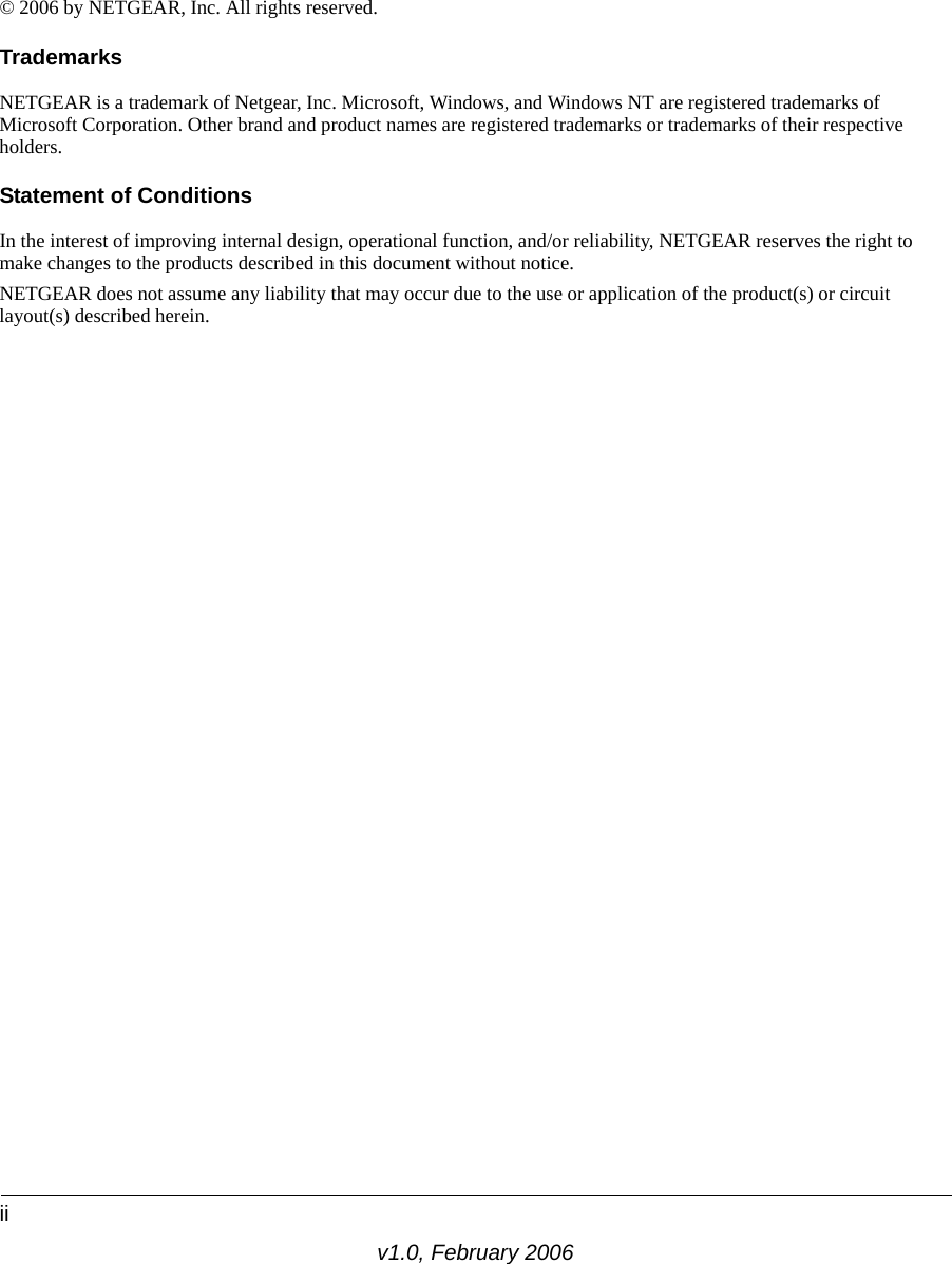 iiv1.0, February 2006© 2006 by NETGEAR, Inc. All rights reserved.TrademarksNETGEAR is a trademark of Netgear, Inc. Microsoft, Windows, and Windows NT are registered trademarks of Microsoft Corporation. Other brand and product names are registered trademarks or trademarks of their respective holders.Statement of ConditionsIn the interest of improving internal design, operational function, and/or reliability, NETGEAR reserves the right to make changes to the products described in this document without notice.NETGEAR does not assume any liability that may occur due to the use or application of the product(s) or circuit layout(s) described herein.