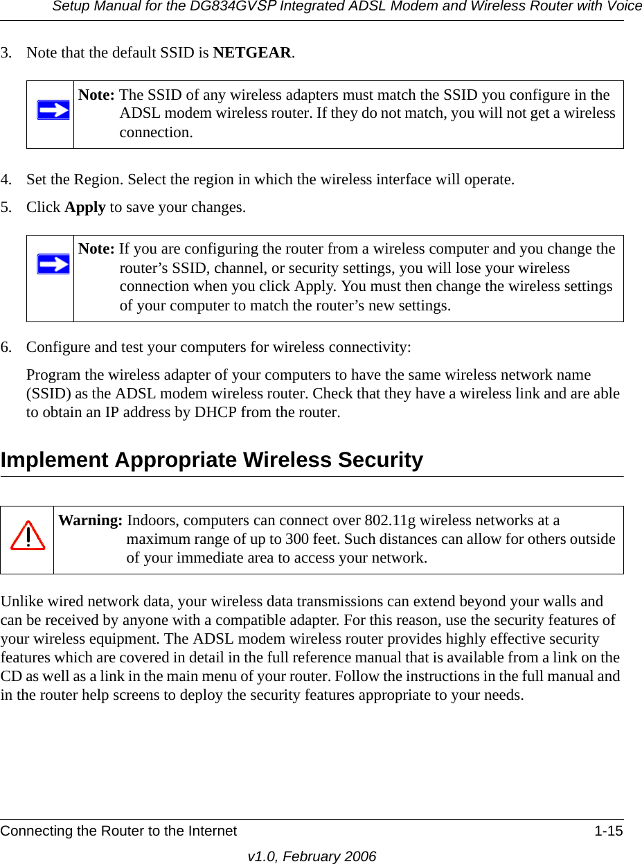 Setup Manual for the DG834GVSP Integrated ADSL Modem and Wireless Router with VoiceConnecting the Router to the Internet 1-15v1.0, February 20063. Note that the default SSID is NETGEAR.4. Set the Region. Select the region in which the wireless interface will operate. 5. Click Apply to save your changes.6. Configure and test your computers for wireless connectivity:Program the wireless adapter of your computers to have the same wireless network name (SSID) as the ADSL modem wireless router. Check that they have a wireless link and are able to obtain an IP address by DHCP from the router.Implement Appropriate Wireless SecurityUnlike wired network data, your wireless data transmissions can extend beyond your walls and can be received by anyone with a compatible adapter. For this reason, use the security features of your wireless equipment. The ADSL modem wireless router provides highly effective security features which are covered in detail in the full reference manual that is available from a link on the CD as well as a link in the main menu of your router. Follow the instructions in the full manual and in the router help screens to deploy the security features appropriate to your needs.Note: The SSID of any wireless adapters must match the SSID you configure in the ADSL modem wireless router. If they do not match, you will not get a wireless connection.Note: If you are configuring the router from a wireless computer and you change the router’s SSID, channel, or security settings, you will lose your wireless connection when you click Apply. You must then change the wireless settings of your computer to match the router’s new settings.Warning: Indoors, computers can connect over 802.11g wireless networks at a maximum range of up to 300 feet. Such distances can allow for others outside of your immediate area to access your network.