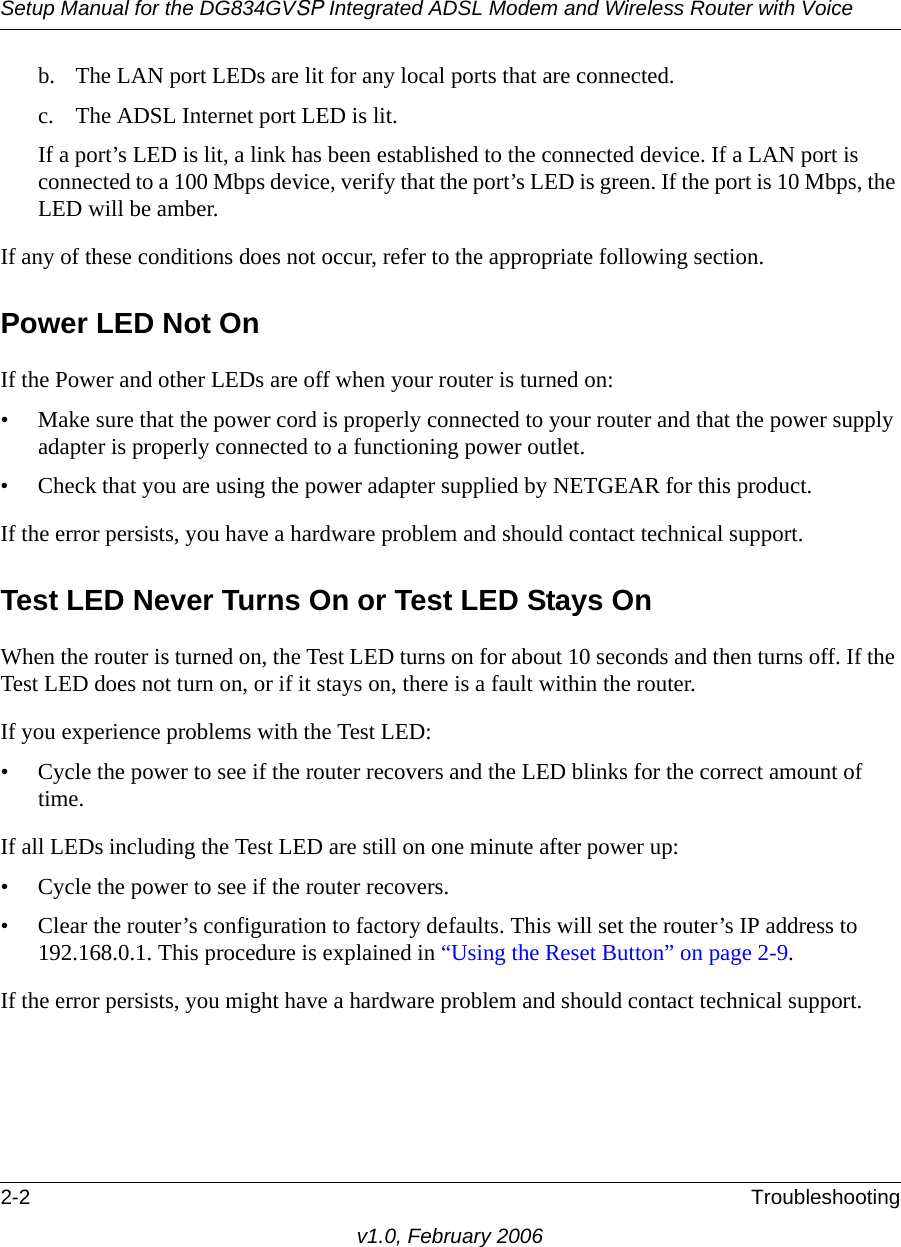 Setup Manual for the DG834GVSP Integrated ADSL Modem and Wireless Router with Voice2-2 Troubleshootingv1.0, February 2006b. The LAN port LEDs are lit for any local ports that are connected.c. The ADSL Internet port LED is lit.If a port’s LED is lit, a link has been established to the connected device. If a LAN port is connected to a 100 Mbps device, verify that the port’s LED is green. If the port is 10 Mbps, the LED will be amber.If any of these conditions does not occur, refer to the appropriate following section.Power LED Not OnIf the Power and other LEDs are off when your router is turned on:• Make sure that the power cord is properly connected to your router and that the power supply adapter is properly connected to a functioning power outlet. • Check that you are using the power adapter supplied by NETGEAR for this product.If the error persists, you have a hardware problem and should contact technical support.Test LED Never Turns On or Test LED Stays OnWhen the router is turned on, the Test LED turns on for about 10 seconds and then turns off. If the Test LED does not turn on, or if it stays on, there is a fault within the router.If you experience problems with the Test LED:• Cycle the power to see if the router recovers and the LED blinks for the correct amount of time.If all LEDs including the Test LED are still on one minute after power up:• Cycle the power to see if the router recovers.• Clear the router’s configuration to factory defaults. This will set the router’s IP address to 192.168.0.1. This procedure is explained in “Using the Reset Button” on page 2-9.If the error persists, you might have a hardware problem and should contact technical support.