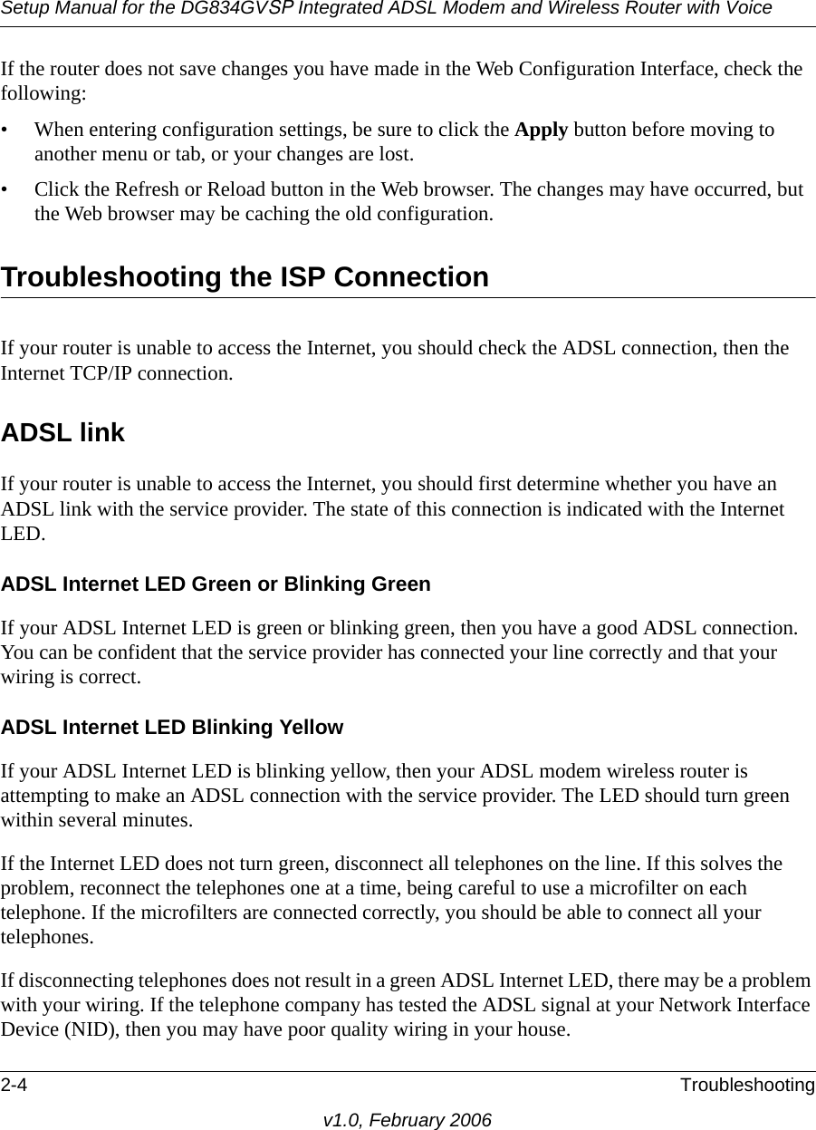 Setup Manual for the DG834GVSP Integrated ADSL Modem and Wireless Router with Voice2-4 Troubleshootingv1.0, February 2006If the router does not save changes you have made in the Web Configuration Interface, check the following:• When entering configuration settings, be sure to click the Apply button before moving to another menu or tab, or your changes are lost. • Click the Refresh or Reload button in the Web browser. The changes may have occurred, but the Web browser may be caching the old configuration.Troubleshooting the ISP ConnectionIf your router is unable to access the Internet, you should check the ADSL connection, then the Internet TCP/IP connection. ADSL linkIf your router is unable to access the Internet, you should first determine whether you have an ADSL link with the service provider. The state of this connection is indicated with the Internet LED.ADSL Internet LED Green or Blinking GreenIf your ADSL Internet LED is green or blinking green, then you have a good ADSL connection. You can be confident that the service provider has connected your line correctly and that your wiring is correct.ADSL Internet LED Blinking YellowIf your ADSL Internet LED is blinking yellow, then your ADSL modem wireless router is attempting to make an ADSL connection with the service provider. The LED should turn green within several minutes. If the Internet LED does not turn green, disconnect all telephones on the line. If this solves the problem, reconnect the telephones one at a time, being careful to use a microfilter on each telephone. If the microfilters are connected correctly, you should be able to connect all your telephones.If disconnecting telephones does not result in a green ADSL Internet LED, there may be a problem with your wiring. If the telephone company has tested the ADSL signal at your Network Interface Device (NID), then you may have poor quality wiring in your house.