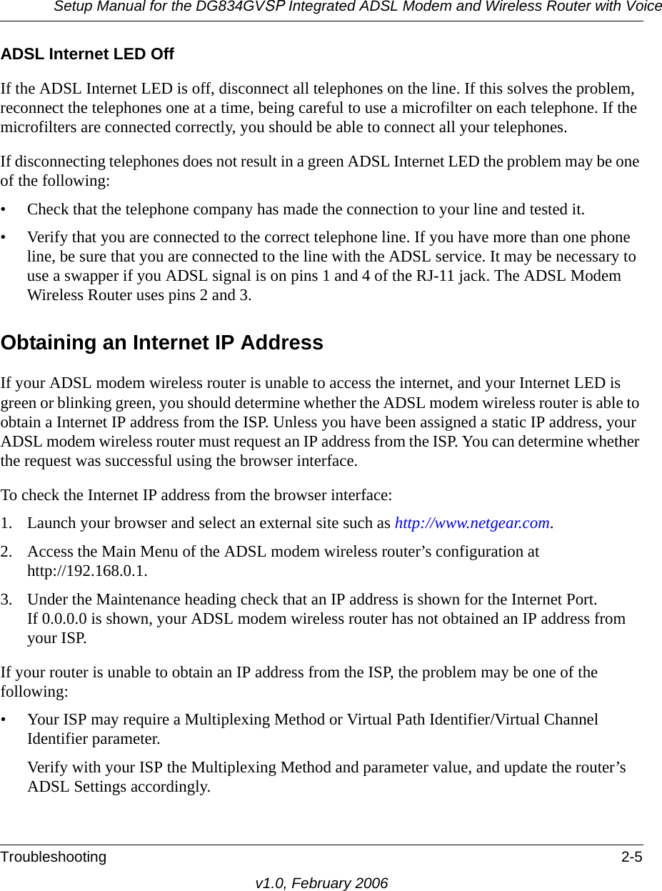 Setup Manual for the DG834GVSP Integrated ADSL Modem and Wireless Router with VoiceTroubleshooting 2-5v1.0, February 2006ADSL Internet LED OffIf the ADSL Internet LED is off, disconnect all telephones on the line. If this solves the problem, reconnect the telephones one at a time, being careful to use a microfilter on each telephone. If the microfilters are connected correctly, you should be able to connect all your telephones.If disconnecting telephones does not result in a green ADSL Internet LED the problem may be one of the following:• Check that the telephone company has made the connection to your line and tested it.• Verify that you are connected to the correct telephone line. If you have more than one phone line, be sure that you are connected to the line with the ADSL service. It may be necessary to use a swapper if you ADSL signal is on pins 1 and 4 of the RJ-11 jack. The ADSL Modem Wireless Router uses pins 2 and 3.Obtaining an Internet IP AddressIf your ADSL modem wireless router is unable to access the internet, and your Internet LED is green or blinking green, you should determine whether the ADSL modem wireless router is able to obtain a Internet IP address from the ISP. Unless you have been assigned a static IP address, your ADSL modem wireless router must request an IP address from the ISP. You can determine whether the request was successful using the browser interface.To check the Internet IP address from the browser interface: 1. Launch your browser and select an external site such as http://www.netgear.com.2. Access the Main Menu of the ADSL modem wireless router’s configuration at  http://192.168.0.1. 3. Under the Maintenance heading check that an IP address is shown for the Internet Port. If 0.0.0.0 is shown, your ADSL modem wireless router has not obtained an IP address from your ISP.If your router is unable to obtain an IP address from the ISP, the problem may be one of the following:• Your ISP may require a Multiplexing Method or Virtual Path Identifier/Virtual Channel Identifier parameter.Verify with your ISP the Multiplexing Method and parameter value, and update the router’s ADSL Settings accordingly.