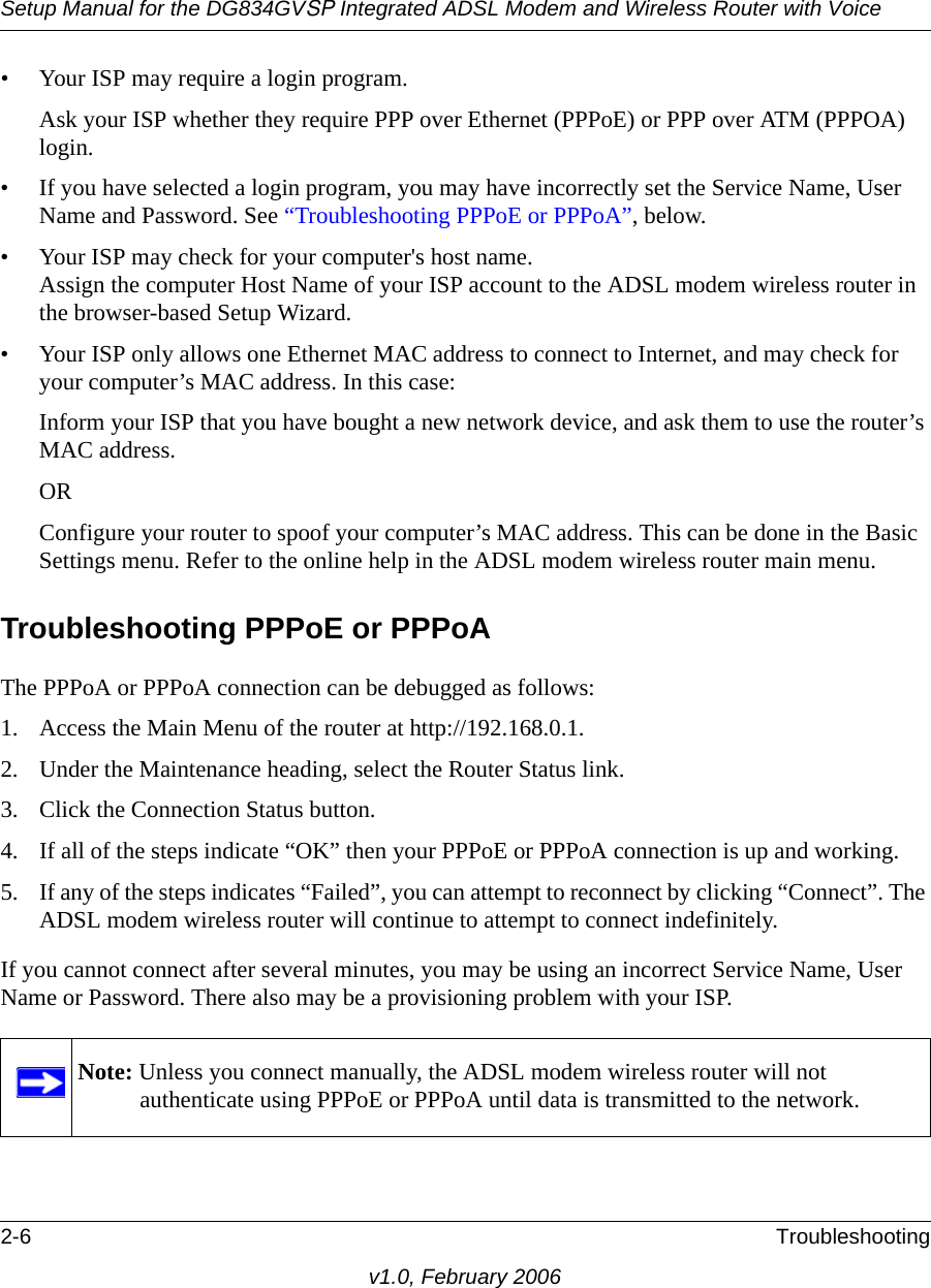 Setup Manual for the DG834GVSP Integrated ADSL Modem and Wireless Router with Voice2-6 Troubleshootingv1.0, February 2006• Your ISP may require a login program.Ask your ISP whether they require PPP over Ethernet (PPPoE) or PPP over ATM (PPPOA) login.• If you have selected a login program, you may have incorrectly set the Service Name, User Name and Password. See “Troubleshooting PPPoE or PPPoA”, below.• Your ISP may check for your computer&apos;s host name. Assign the computer Host Name of your ISP account to the ADSL modem wireless router in the browser-based Setup Wizard.• Your ISP only allows one Ethernet MAC address to connect to Internet, and may check for your computer’s MAC address. In this case:Inform your ISP that you have bought a new network device, and ask them to use the router’s MAC address.ORConfigure your router to spoof your computer’s MAC address. This can be done in the Basic Settings menu. Refer to the online help in the ADSL modem wireless router main menu.Troubleshooting PPPoE or PPPoAThe PPPoA or PPPoA connection can be debugged as follows:1. Access the Main Menu of the router at http://192.168.0.1.2. Under the Maintenance heading, select the Router Status link.3. Click the Connection Status button.4. If all of the steps indicate “OK” then your PPPoE or PPPoA connection is up and working.5. If any of the steps indicates “Failed”, you can attempt to reconnect by clicking “Connect”. The ADSL modem wireless router will continue to attempt to connect indefinitely.If you cannot connect after several minutes, you may be using an incorrect Service Name, User Name or Password. There also may be a provisioning problem with your ISP.Note: Unless you connect manually, the ADSL modem wireless router will not authenticate using PPPoE or PPPoA until data is transmitted to the network.