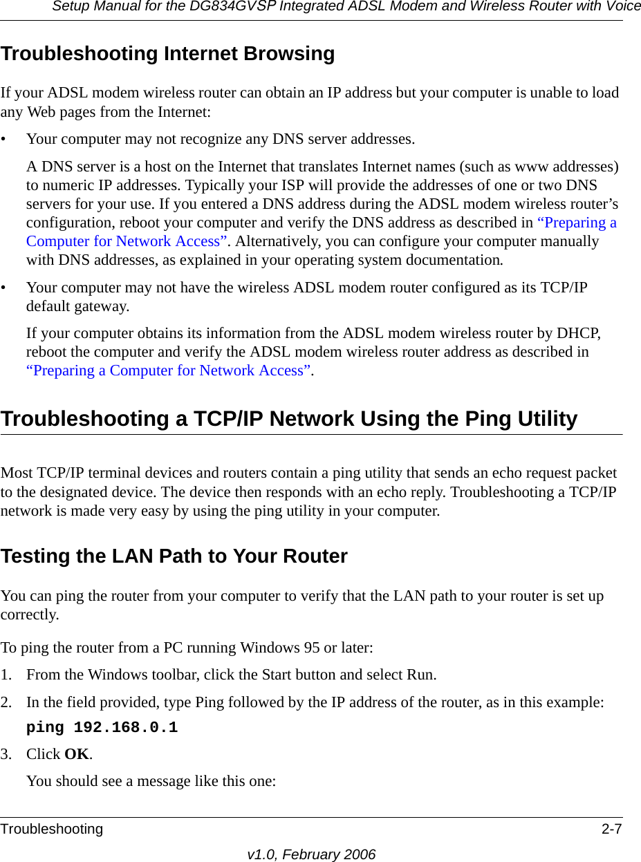 Setup Manual for the DG834GVSP Integrated ADSL Modem and Wireless Router with VoiceTroubleshooting 2-7v1.0, February 2006Troubleshooting Internet BrowsingIf your ADSL modem wireless router can obtain an IP address but your computer is unable to load any Web pages from the Internet:• Your computer may not recognize any DNS server addresses. A DNS server is a host on the Internet that translates Internet names (such as www addresses) to numeric IP addresses. Typically your ISP will provide the addresses of one or two DNS servers for your use. If you entered a DNS address during the ADSL modem wireless router’s configuration, reboot your computer and verify the DNS address as described in “Preparing a Computer for Network Access”. Alternatively, you can configure your computer manually with DNS addresses, as explained in your operating system documentation.• Your computer may not have the wireless ADSL modem router configured as its TCP/IP default gateway.If your computer obtains its information from the ADSL modem wireless router by DHCP, reboot the computer and verify the ADSL modem wireless router address as described in “Preparing a Computer for Network Access”.Troubleshooting a TCP/IP Network Using the Ping UtilityMost TCP/IP terminal devices and routers contain a ping utility that sends an echo request packet to the designated device. The device then responds with an echo reply. Troubleshooting a TCP/IP network is made very easy by using the ping utility in your computer.Testing the LAN Path to Your RouterYou can ping the router from your computer to verify that the LAN path to your router is set up correctly.To ping the router from a PC running Windows 95 or later:1. From the Windows toolbar, click the Start button and select Run.2. In the field provided, type Ping followed by the IP address of the router, as in this example:ping 192.168.0.13. Click OK.You should see a message like this one: