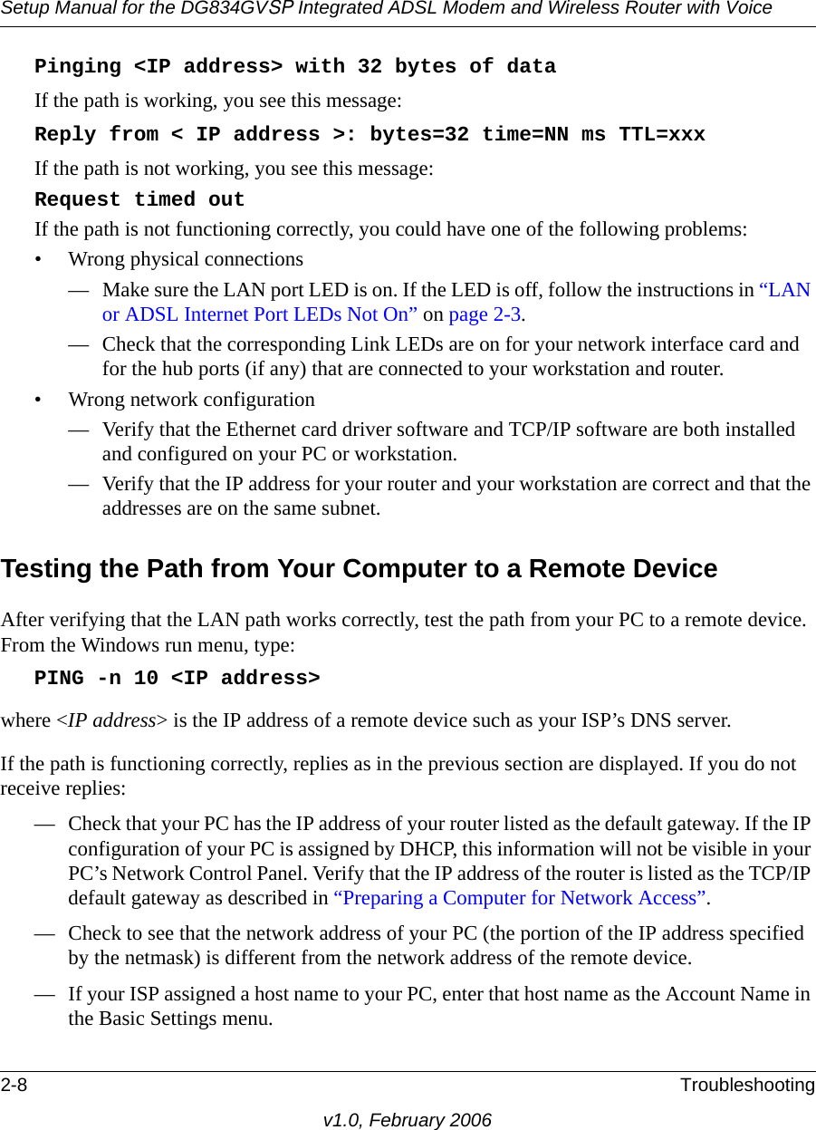 Setup Manual for the DG834GVSP Integrated ADSL Modem and Wireless Router with Voice2-8 Troubleshootingv1.0, February 2006Pinging &lt;IP address&gt; with 32 bytes of dataIf the path is working, you see this message:Reply from &lt; IP address &gt;: bytes=32 time=NN ms TTL=xxxIf the path is not working, you see this message:Request timed outIf the path is not functioning correctly, you could have one of the following problems:• Wrong physical connections— Make sure the LAN port LED is on. If the LED is off, follow the instructions in “LAN or ADSL Internet Port LEDs Not On” on page 2-3.— Check that the corresponding Link LEDs are on for your network interface card and for the hub ports (if any) that are connected to your workstation and router.• Wrong network configuration— Verify that the Ethernet card driver software and TCP/IP software are both installed and configured on your PC or workstation.— Verify that the IP address for your router and your workstation are correct and that the addresses are on the same subnet.Testing the Path from Your Computer to a Remote DeviceAfter verifying that the LAN path works correctly, test the path from your PC to a remote device. From the Windows run menu, type:PING -n 10 &lt;IP address&gt;where &lt;IP address&gt; is the IP address of a remote device such as your ISP’s DNS server.If the path is functioning correctly, replies as in the previous section are displayed. If you do not receive replies:— Check that your PC has the IP address of your router listed as the default gateway. If the IP configuration of your PC is assigned by DHCP, this information will not be visible in your PC’s Network Control Panel. Verify that the IP address of the router is listed as the TCP/IP default gateway as described in “Preparing a Computer for Network Access”.— Check to see that the network address of your PC (the portion of the IP address specified by the netmask) is different from the network address of the remote device.— If your ISP assigned a host name to your PC, enter that host name as the Account Name in the Basic Settings menu.