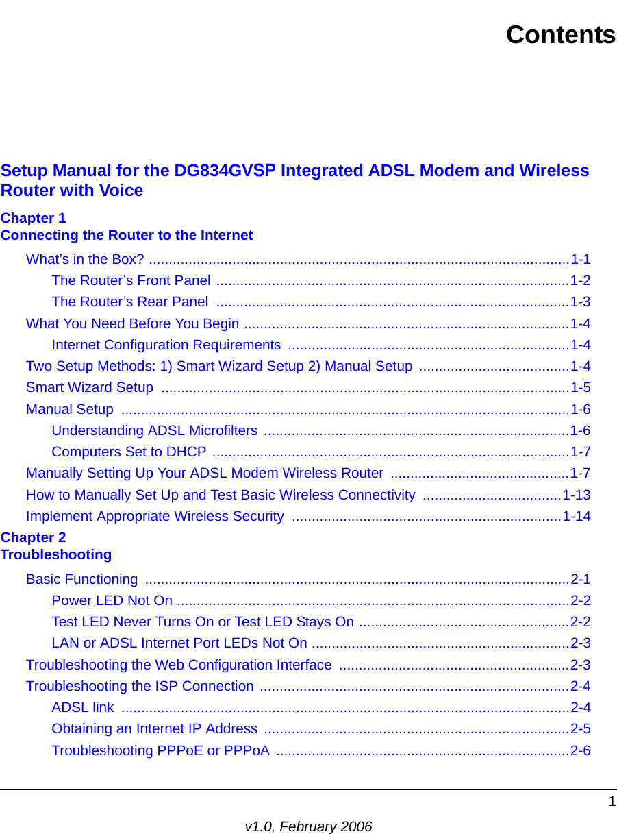 1v1.0, February 2006ContentsSetup Manual for the DG834GVSP Integrated ADSL Modem and Wireless Router with VoiceChapter 1  Connecting the Router to the InternetWhat’s in the Box? ..........................................................................................................1-1The Router’s Front Panel .........................................................................................1-2The Router’s Rear Panel  .........................................................................................1-3What You Need Before You Begin ..................................................................................1-4Internet Configuration Requirements .......................................................................1-4Two Setup Methods: 1) Smart Wizard Setup 2) Manual Setup  ......................................1-4Smart Wizard Setup .......................................................................................................1-5Manual Setup  .................................................................................................................1-6Understanding ADSL Microfilters .............................................................................1-6Computers Set to DHCP ..........................................................................................1-7Manually Setting Up Your ADSL Modem Wireless Router  .............................................1-7How to Manually Set Up and Test Basic Wireless Connectivity  ...................................1-13Implement Appropriate Wireless Security  ....................................................................1-14Chapter 2  TroubleshootingBasic Functioning  ...........................................................................................................2-1Power LED Not On ...................................................................................................2-2Test LED Never Turns On or Test LED Stays On .....................................................2-2LAN or ADSL Internet Port LEDs Not On .................................................................2-3Troubleshooting the Web Configuration Interface  ..........................................................2-3Troubleshooting the ISP Connection ..............................................................................2-4ADSL link  .................................................................................................................2-4Obtaining an Internet IP Address .............................................................................2-5Troubleshooting PPPoE or PPPoA ..........................................................................2-6