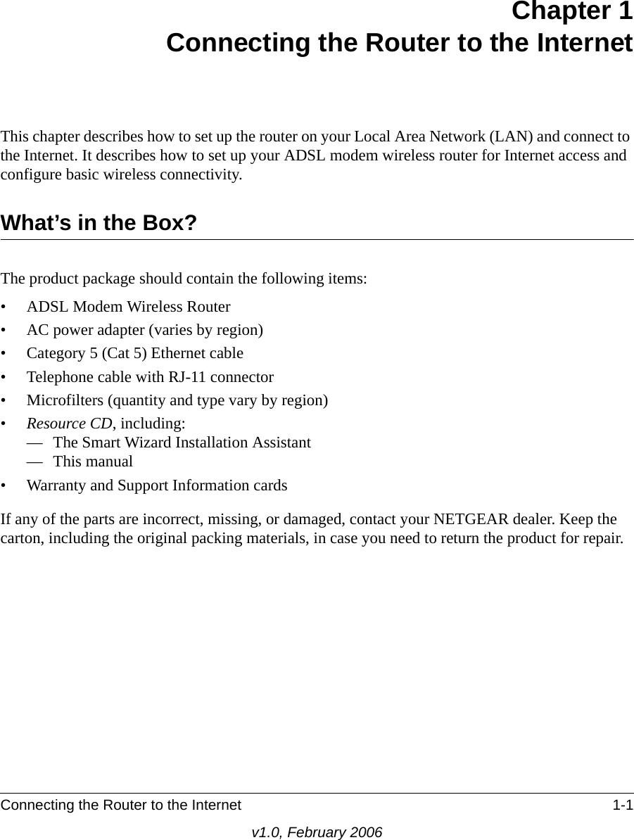 Connecting the Router to the Internet 1-1v1.0, February 2006Chapter 1 Connecting the Router to the InternetThis chapter describes how to set up the router on your Local Area Network (LAN) and connect to the Internet. It describes how to set up your ADSL modem wireless router for Internet access and configure basic wireless connectivity.What’s in the Box?The product package should contain the following items:• ADSL Modem Wireless Router• AC power adapter (varies by region)• Category 5 (Cat 5) Ethernet cable• Telephone cable with RJ-11 connector• Microfilters (quantity and type vary by region)•Resource CD, including:— The Smart Wizard Installation Assistant— This manual• Warranty and Support Information cardsIf any of the parts are incorrect, missing, or damaged, contact your NETGEAR dealer. Keep the carton, including the original packing materials, in case you need to return the product for repair.