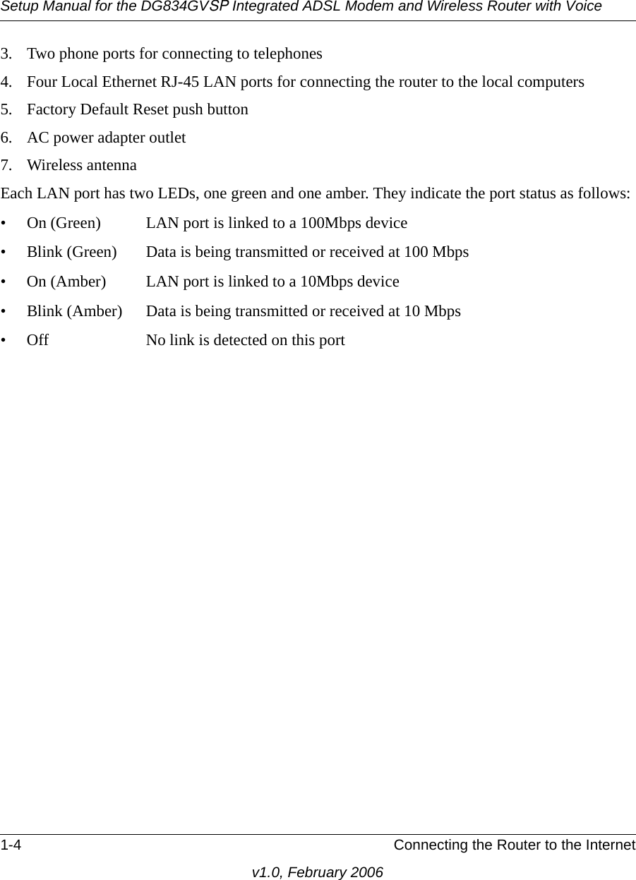Setup Manual for the DG834GVSP Integrated ADSL Modem and Wireless Router with Voice1-4 Connecting the Router to the Internetv1.0, February 20063. Two phone ports for connecting to telephones4. Four Local Ethernet RJ-45 LAN ports for connecting the router to the local computers5. Factory Default Reset push button6. AC power adapter outlet7. Wireless antennaEach LAN port has two LEDs, one green and one amber. They indicate the port status as follows:• On (Green) LAN port is linked to a 100Mbps device• Blink (Green) Data is being transmitted or received at 100 Mbps• On (Amber) LAN port is linked to a 10Mbps device• Blink (Amber) Data is being transmitted or received at 10 Mbps• Off No link is detected on this port