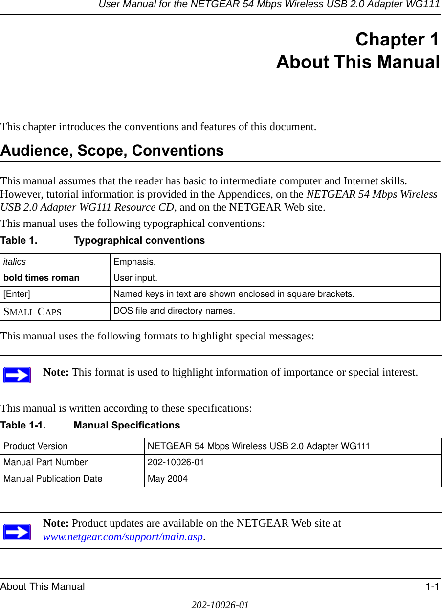 User Manual for the NETGEAR 54 Mbps Wireless USB 2.0 Adapter WG111About This Manual 1-1202-10026-01Chapter 1About This ManualThis chapter introduces the conventions and features of this document. Audience, Scope, ConventionsThis manual assumes that the reader has basic to intermediate computer and Internet skills. However, tutorial information is provided in the Appendices, on the NETGEAR 54 Mbps Wireless USB 2.0 Adapter WG111 Resource CD, and on the NETGEAR Web site.This manual uses the following typographical conventions:This manual uses the following formats to highlight special messages: This manual is written according to these specifications:Table 1. Typographical conventionsitalics Emphasis.bold times roman User input.[Enter] Named keys in text are shown enclosed in square brackets.SMALL CAPS DOS file and directory names.Note: This format is used to highlight information of importance or special interest.Table 1-1. Manual SpecificationsProduct Version NETGEAR 54 Mbps Wireless USB 2.0 Adapter WG111Manual Part Number 202-10026-01Manual Publication Date May 2004Note: Product updates are available on the NETGEAR Web site at  www.netgear.com/support/main.asp. 