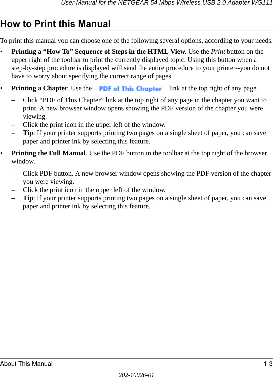 User Manual for the NETGEAR 54 Mbps Wireless USB 2.0 Adapter WG111About This Manual 1-3202-10026-01How to Print this ManualTo print this manual you can choose one of the following several options, according to your needs.•Printing a “How To” Sequence of Steps in the HTML View. Use the Print button on the upper right of the toolbar to print the currently displayed topic. Using this button when a step-by-step procedure is displayed will send the entire procedure to your printer--you do not have to worry about specifying the correct range of pages. •Printing a Chapter. Use the   link at the top right of any page.– Click “PDF of This Chapter” link at the top right of any page in the chapter you want to print. A new browser window opens showing the PDF version of the chapter you were viewing. – Click the print icon in the upper left of the window. –Tip: If your printer supports printing two pages on a single sheet of paper, you can save paper and printer ink by selecting this feature.•Printing the Full Manual. Use the PDF button in the toolbar at the top right of the browser window.– Click PDF button. A new browser window opens showing the PDF version of the chapter you were viewing. – Click the print icon in the upper left of the window. –Tip: If your printer supports printing two pages on a single sheet of paper, you can save paper and printer ink by selecting this feature.