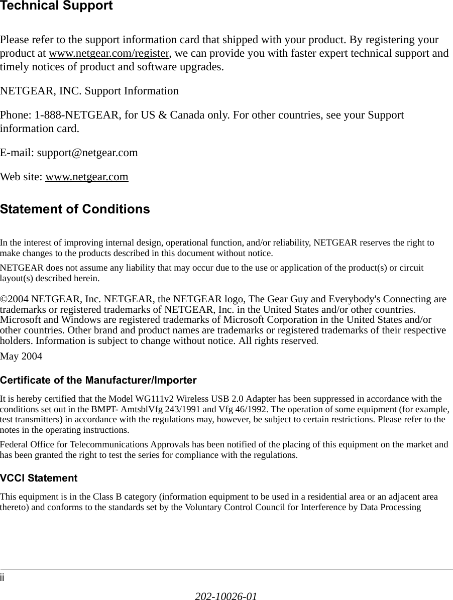 ii202-10026-01Technical SupportPlease refer to the support information card that shipped with your product. By registering your product at www.netgear.com/register, we can provide you with faster expert technical support and timely notices of product and software upgrades.NETGEAR, INC. Support InformationPhone: 1-888-NETGEAR, for US &amp; Canada only. For other countries, see your Support information card.E-mail: support@netgear.comWeb site: www.netgear.comStatement of ConditionsIn the interest of improving internal design, operational function, and/or reliability, NETGEAR reserves the right to make changes to the products described in this document without notice.NETGEAR does not assume any liability that may occur due to the use or application of the product(s) or circuit layout(s) described herein.©2004 NETGEAR, Inc. NETGEAR, the NETGEAR logo, The Gear Guy and Everybody&apos;s Connecting are trademarks or registered trademarks of NETGEAR, Inc. in the United States and/or other countries. Microsoft and Windows are registered trademarks of Microsoft Corporation in the United States and/or other countries. Other brand and product names are trademarks or registered trademarks of their respective holders. Information is subject to change without notice. All rights reserved.May 2004 Certificate of the Manufacturer/ImporterIt is hereby certified that the Model WG111v2 Wireless USB 2.0 Adapter has been suppressed in accordance with the conditions set out in the BMPT- AmtsblVfg 243/1991 and Vfg 46/1992. The operation of some equipment (for example, test transmitters) in accordance with the regulations may, however, be subject to certain restrictions. Please refer to the notes in the operating instructions. Federal Office for Telecommunications Approvals has been notified of the placing of this equipment on the market and has been granted the right to test the series for compliance with the regulations.VCCI StatementThis equipment is in the Class B category (information equipment to be used in a residential area or an adjacent area thereto) and conforms to the standards set by the Voluntary Control Council for Interference by Data Processing 