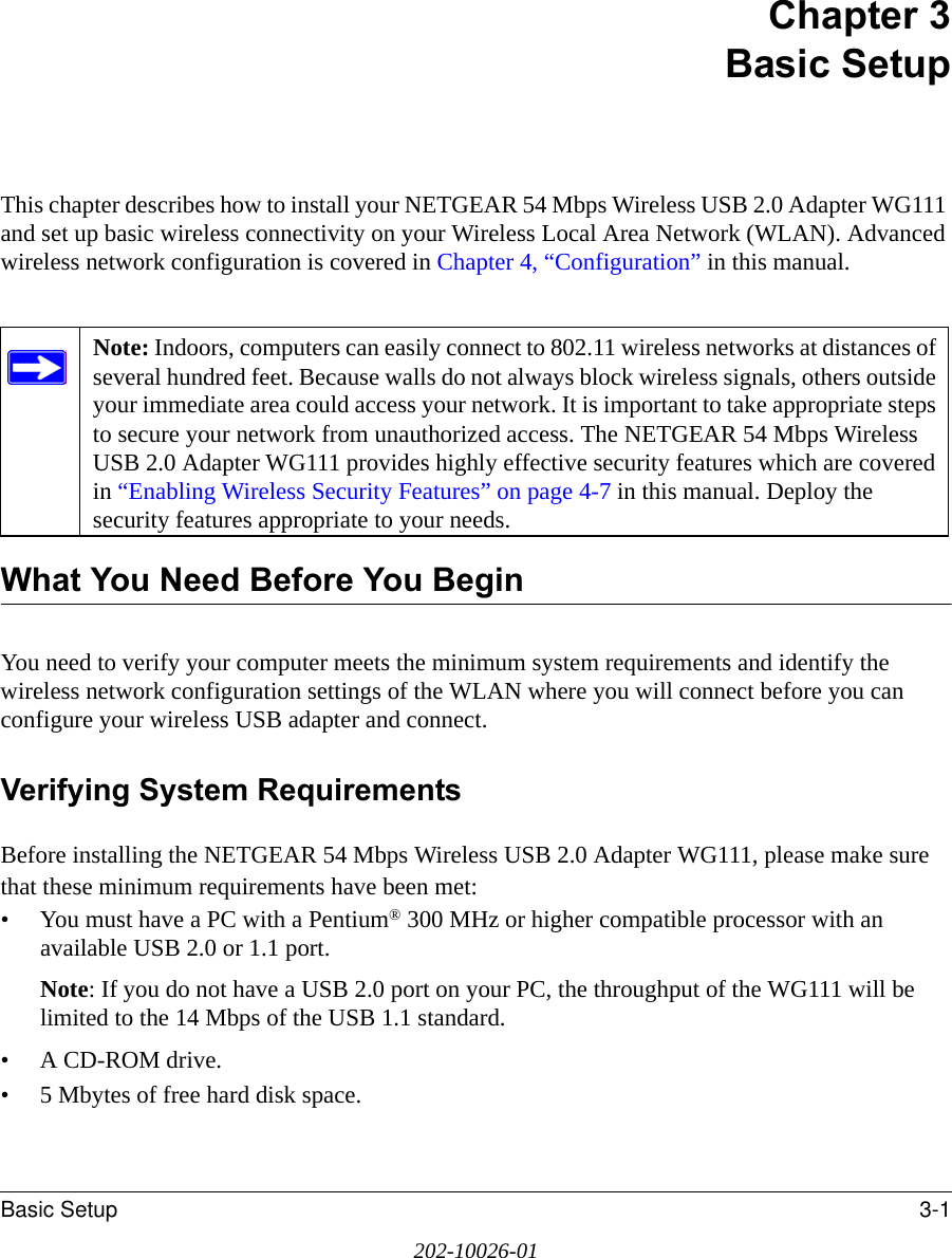 Basic Setup 3-1202-10026-01Chapter 3 Basic SetupThis chapter describes how to install your NETGEAR 54 Mbps Wireless USB 2.0 Adapter WG111 and set up basic wireless connectivity on your Wireless Local Area Network (WLAN). Advanced wireless network configuration is covered in Chapter 4, “Configuration” in this manual. What You Need Before You BeginYou need to verify your computer meets the minimum system requirements and identify the wireless network configuration settings of the WLAN where you will connect before you can configure your wireless USB adapter and connect. Verifying System RequirementsBefore installing the NETGEAR 54 Mbps Wireless USB 2.0 Adapter WG111, please make sure that these minimum requirements have been met:• You must have a PC with a Pentium® 300 MHz or higher compatible processor with an available USB 2.0 or 1.1 port.Note: If you do not have a USB 2.0 port on your PC, the throughput of the WG111 will be limited to the 14 Mbps of the USB 1.1 standard.•A CD-ROM drive.• 5 Mbytes of free hard disk space.Note: Indoors, computers can easily connect to 802.11 wireless networks at distances of several hundred feet. Because walls do not always block wireless signals, others outside your immediate area could access your network. It is important to take appropriate steps to secure your network from unauthorized access. The NETGEAR 54 Mbps Wireless USB 2.0 Adapter WG111 provides highly effective security features which are covered in “Enabling Wireless Security Features” on page 4-7 in this manual. Deploy the security features appropriate to your needs.