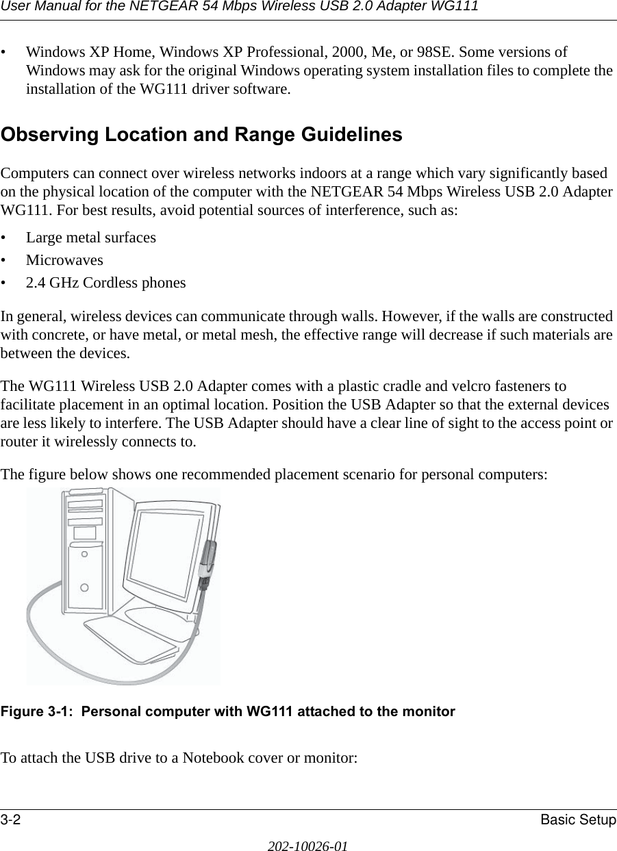 User Manual for the NETGEAR 54 Mbps Wireless USB 2.0 Adapter WG1113-2 Basic Setup202-10026-01• Windows XP Home, Windows XP Professional, 2000, Me, or 98SE. Some versions of Windows may ask for the original Windows operating system installation files to complete the installation of the WG111 driver software.Observing Location and Range GuidelinesComputers can connect over wireless networks indoors at a range which vary significantly based on the physical location of the computer with the NETGEAR 54 Mbps Wireless USB 2.0 Adapter WG111. For best results, avoid potential sources of interference, such as: • Large metal surfaces•Microwaves• 2.4 GHz Cordless phonesIn general, wireless devices can communicate through walls. However, if the walls are constructed with concrete, or have metal, or metal mesh, the effective range will decrease if such materials are between the devices.The WG111 Wireless USB 2.0 Adapter comes with a plastic cradle and velcro fasteners to facilitate placement in an optimal location. Position the USB Adapter so that the external devices are less likely to interfere. The USB Adapter should have a clear line of sight to the access point or router it wirelessly connects to. The figure below shows one recommended placement scenario for personal computers:Figure 3-1:  Personal computer with WG111 attached to the monitorTo attach the USB drive to a Notebook cover or monitor: