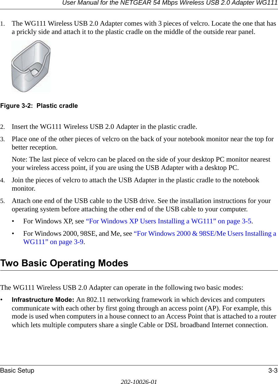 User Manual for the NETGEAR 54 Mbps Wireless USB 2.0 Adapter WG111Basic Setup 3-3202-10026-011. The WG111 Wireless USB 2.0 Adapter comes with 3 pieces of velcro. Locate the one that has a prickly side and attach it to the plastic cradle on the middle of the outside rear panel.Figure 3-2:  Plastic cradle2. Insert the WG111 Wireless USB 2.0 Adapter in the plastic cradle.3. Place one of the other pieces of velcro on the back of your notebook monitor near the top for better reception.Note: The last piece of velcro can be placed on the side of your desktop PC monitor nearest your wireless access point, if you are using the USB Adapter with a desktop PC.4. Join the pieces of velcro to attach the USB Adapter in the plastic cradle to the notebook monitor.5. Attach one end of the USB cable to the USB drive. See the installation instructions for your operating system before attaching the other end of the USB cable to your computer.• For Windows XP, see “For Windows XP Users Installing a WG111” on page 3-5.• For Windows 2000, 98SE, and Me, see “For Windows 2000 &amp; 98SE/Me Users Installing a WG111” on page 3-9.Two Basic Operating ModesThe WG111 Wireless USB 2.0 Adapter can operate in the following two basic modes:•Infrastructure Mode: An 802.11 networking framework in which devices and computers communicate with each other by first going through an access point (AP). For example, this mode is used when computers in a house connect to an Access Point that is attached to a router which lets multiple computers share a single Cable or DSL broadband Internet connection.