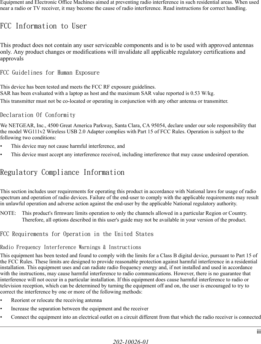 202-10026-01iiiEquipment and Electronic Office Machines aimed at preventing radio interference in such residential areas. When used near a radio or TV receiver, it may become the cause of radio interference. Read instructions for correct handling.FCC Information to UserThis product does not contain any user serviceable components and is to be used with approved antennas only. Any product changes or modifications will invalidate all applicable regulatory certifications and approvalsFCC Guidelines for Human ExposureThis device has been tested and meets the FCC RF exposure guidelines.SAR has been evaluated with a laptop as host and the maximum SAR value reported is 0.53 W/kg.This transmitter must not be co-located or operating in conjunction with any other antenna or transmitter. Declaration Of ConformityWe NETGEAR, Inc., 4500 Great America Parkway, Santa Clara, CA 95054, declare under our sole responsibility that the model WG111v2 Wireless USB 2.0 Adapter complies with Part 15 of FCC Rules. Operation is subject to the following two conditions:• This device may not cause harmful interference, and• This device must accept any interference received, including interference that may cause undesired operation.Regulatory Compliance InformationThis section includes user requirements for operating this product in accordance with National laws for usage of radio spectrum and operation of radio devices. Failure of the end-user to comply with the applicable requirements may result in unlawful operation and adverse action against the end-user by the applicable National regulatory authority.NOTE: This product&apos;s firmware limits operation to only the channels allowed in a particular Region or Country.  Therefore, all options described in this user&apos;s guide may not be available in your version of the product.FCC Requirements for Operation in the United States Radio Frequency Interference Warnings &amp; InstructionsThis equipment has been tested and found to comply with the limits for a Class B digital device, pursuant to Part 15 of the FCC Rules. These limits are designed to provide reasonable protection against harmful interference in a residential installation. This equipment uses and can radiate radio frequency energy and, if not installed and used in accordance with the instructions, may cause harmful interference to radio communications. However, there is no guarantee that interference will not occur in a particular installation. If this equipment does cause harmful interference to radio or television reception, which can be determined by turning the equipment off and on, the user is encouraged to try to correct the interference by one or more of the following methods:• Reorient or relocate the receiving antenna• Increase the separation between the equipment and the receiver• Connect the equipment into an electrical outlet on a circuit different from that which the radio receiver is connected