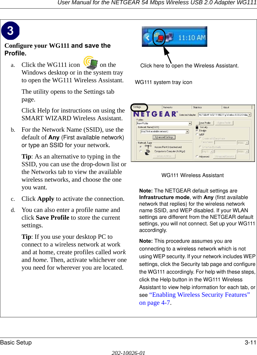 User Manual for the NETGEAR 54 Mbps Wireless USB 2.0 Adapter WG111Basic Setup 3-11202-10026-01Configure your WG111 and save the Profile.a. Click the WG111 icon  on the Windows desktop or in the system tray to open the WG111 Wireless Assistant.The utility opens to the Settings tab page. Click Help for instructions on using the SMART WIZARD Wireless Assistant.b. For the Network Name (SSID), use the default of Any (First available network) or type an SSID for your network.Tip: As an alternative to typing in the SSID, you can use the drop-down list or the Networks tab to view the available wireless networks, and choose the one you want.c. Click Apply to activate the connection.d. You can also enter a profile name and click Save Profile to store the current settings.Tip: If you use your desktop PC to connect to a wireless network at work and at home, create profiles called work and home. Then, activate whichever one you need for wherever you are located.WG111 system tray iconWG111 Wireless Assistant Note: The NETGEAR default settings are Infrastructure mode, with Any (first available network that replies) for the wireless network name SSID, and WEP disabled. If your WLAN settings are different from the NETGEAR default settings, you will not connect. Set up your WG111 accordingly.Note: This procedure assumes you are connecting to a wireless network which is not using WEP security. If your network includes WEP settings, click the Security tab page and configure the WG111 accordingly. For help with these steps, click the Help button in the WG111 Wireless Assistant to view help information for each tab, or see “Enabling Wireless Security Features” on page 4-7.Click here to open the Wireless Assistant.