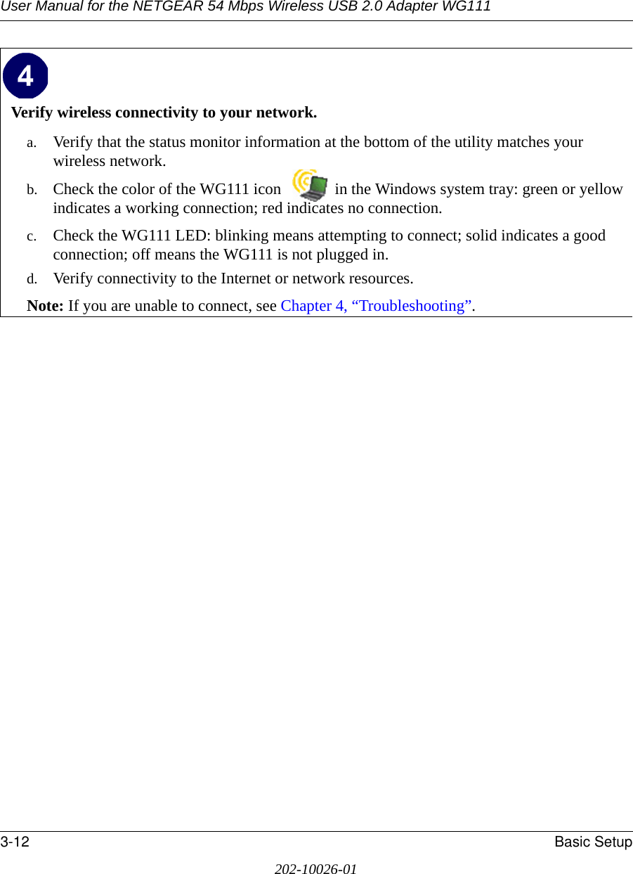 User Manual for the NETGEAR 54 Mbps Wireless USB 2.0 Adapter WG1113-12 Basic Setup202-10026-01Verify wireless connectivity to your network.a. Verify that the status monitor information at the bottom of the utility matches your wireless network.b. Check the color of the WG111 icon   in the Windows system tray: green or yellow indicates a working connection; red indicates no connection.c. Check the WG111 LED: blinking means attempting to connect; solid indicates a good connection; off means the WG111 is not plugged in. d. Verify connectivity to the Internet or network resources.Note: If you are unable to connect, see Chapter 4, “Troubleshooting”.