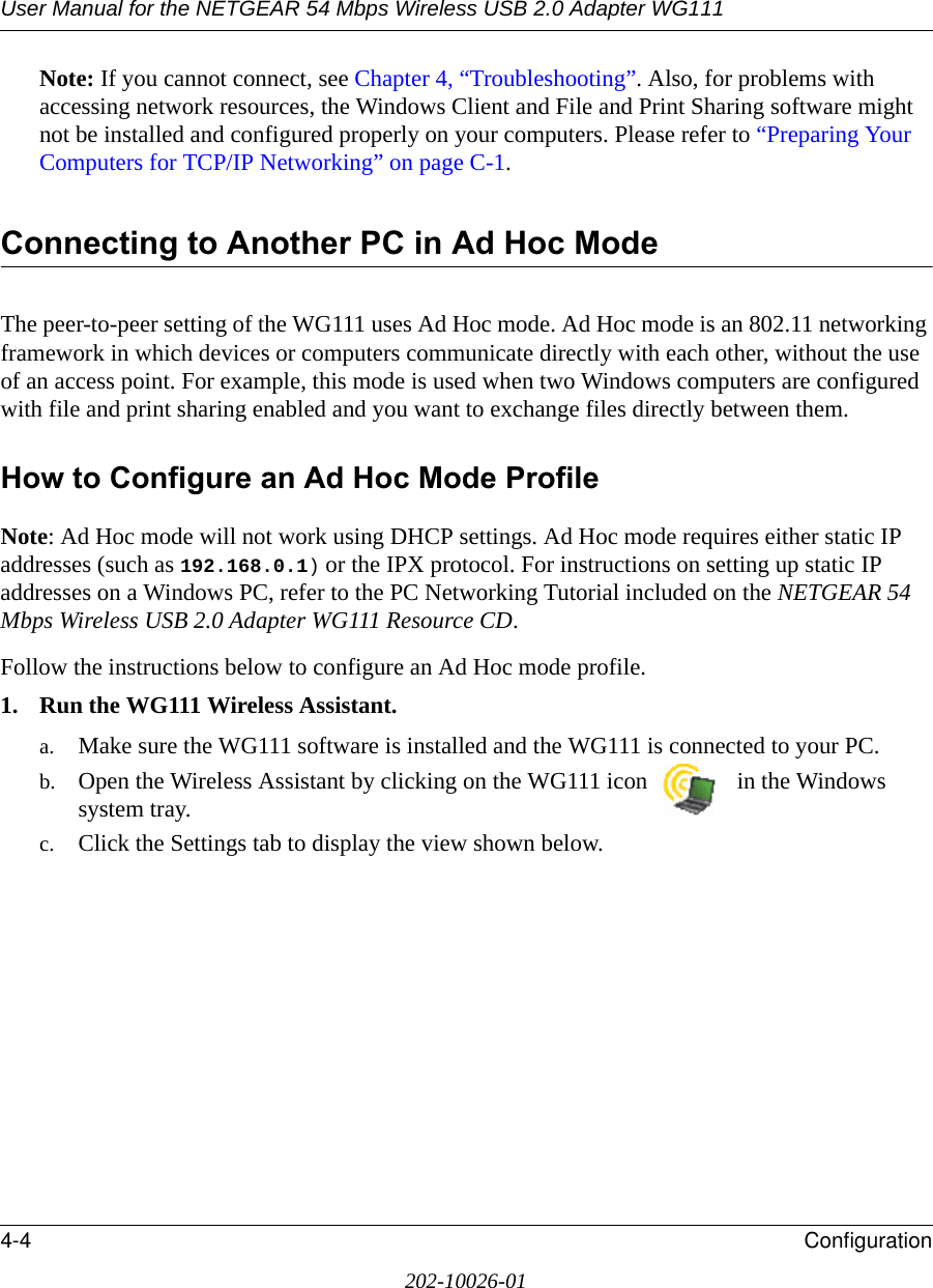 User Manual for the NETGEAR 54 Mbps Wireless USB 2.0 Adapter WG1114-4 Configuration202-10026-01Note: If you cannot connect, see Chapter 4, “Troubleshooting”. Also, for problems with accessing network resources, the Windows Client and File and Print Sharing software might not be installed and configured properly on your computers. Please refer to “Preparing Your Computers for TCP/IP Networking” on page C-1.Connecting to Another PC in Ad Hoc ModeThe peer-to-peer setting of the WG111 uses Ad Hoc mode. Ad Hoc mode is an 802.11 networking framework in which devices or computers communicate directly with each other, without the use of an access point. For example, this mode is used when two Windows computers are configured with file and print sharing enabled and you want to exchange files directly between them. How to Configure an Ad Hoc Mode ProfileNote: Ad Hoc mode will not work using DHCP settings. Ad Hoc mode requires either static IP addresses (such as 192.168.0.1) or the IPX protocol. For instructions on setting up static IP addresses on a Windows PC, refer to the PC Networking Tutorial included on the NETGEAR 54 Mbps Wireless USB 2.0 Adapter WG111 Resource CD.Follow the instructions below to configure an Ad Hoc mode profile.1. Run the WG111 Wireless Assistant.a. Make sure the WG111 software is installed and the WG111 is connected to your PC.b. Open the Wireless Assistant by clicking on the WG111 icon   in the Windows system tray. c. Click the Settings tab to display the view shown below.