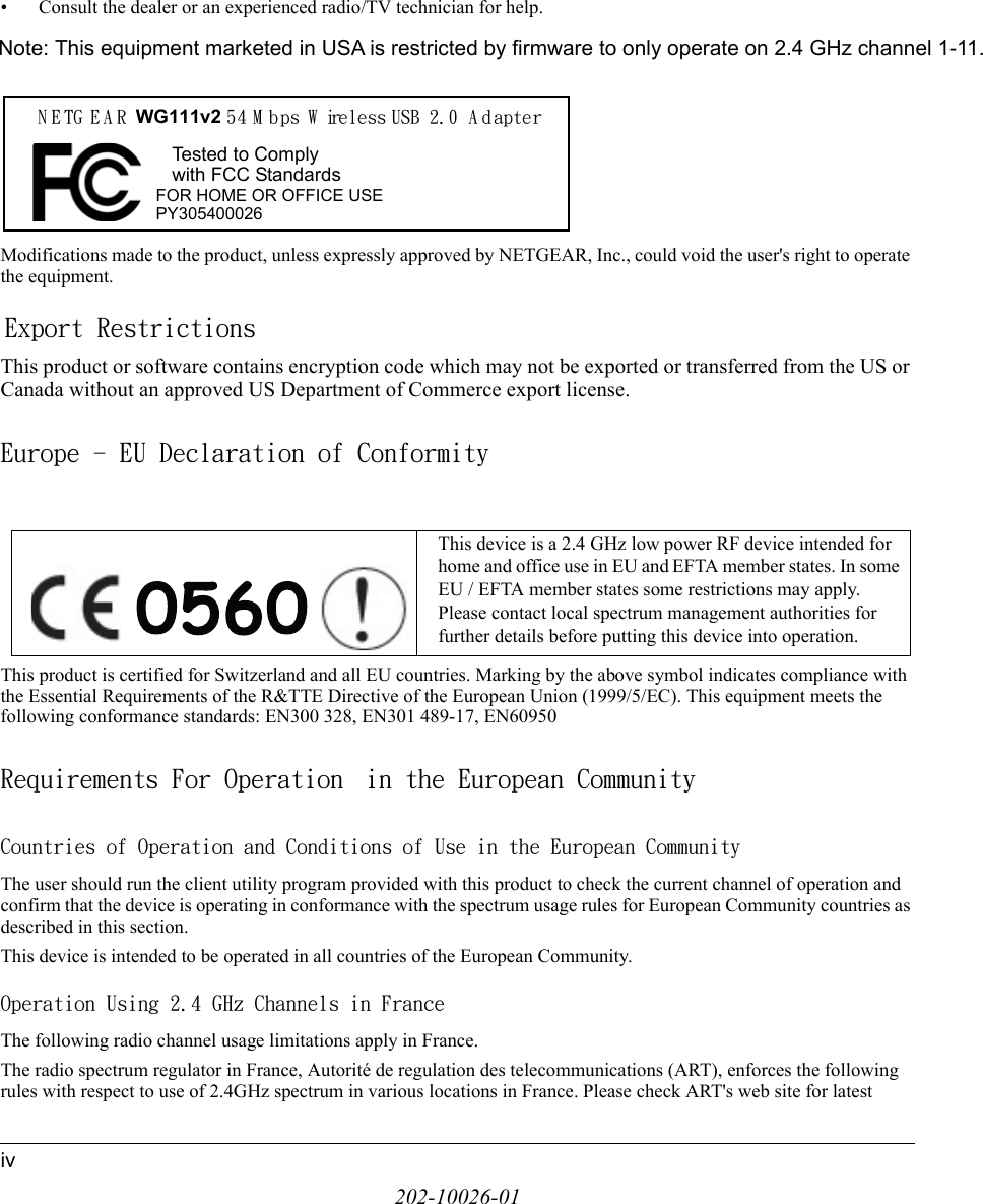 202-10026-01iv• Consult the dealer or an experienced radio/TV technician for help.Modifications made to the product, unless expressly approved by NETGEAR, Inc., could void the user&apos;s right to operate the equipment.Export RestrictionsThis product or software contains encryption code which may not be exported or transferred from the US or Canada without an approved US Department of Commerce export license.Europe - EU Declaration of ConformityThis product is certified for Switzerland and all EU countries. Marking by the above symbol indicates compliance with the Essential Requirements of the R&amp;TTE Directive of the European Union (1999/5/EC). This equipment meets the following conformance standards: EN300 328, EN301 489-17, EN60950Requirements For Operation  in the European CommunityCountries of Operation and Conditions of Use in the European CommunityThe user should run the client utility program provided with this product to check the current channel of operation and confirm that the device is operating in conformance with the spectrum usage rules for European Community countries as described in this section.This device is intended to be operated in all countries of the European Community.Operation Using 2.4 GHz Channels in FranceThe following radio channel usage limitations apply in France. The radio spectrum regulator in France, Autorité de regulation des telecommunications (ART), enforces the following rules with respect to use of 2.4GHz spectrum in various locations in France. Please check ART&apos;s web site for latest This device is a 2.4 GHz low power RF device intended for home and office use in EU and EFTA member states. In some EU / EFTA member states some restrictions may apply. Please contact local spectrum management authorities for further details before putting this device into operation.FOR HOME OR OFFICE USETested to Complywith FCC StandardsN E TG E A R WG111v2 54 M bps W ireless USB 2.0 A dapterPY305400026Note: This equipment marketed in USA is restricted by firmware to only operate on 2.4 GHz channel 1-11.