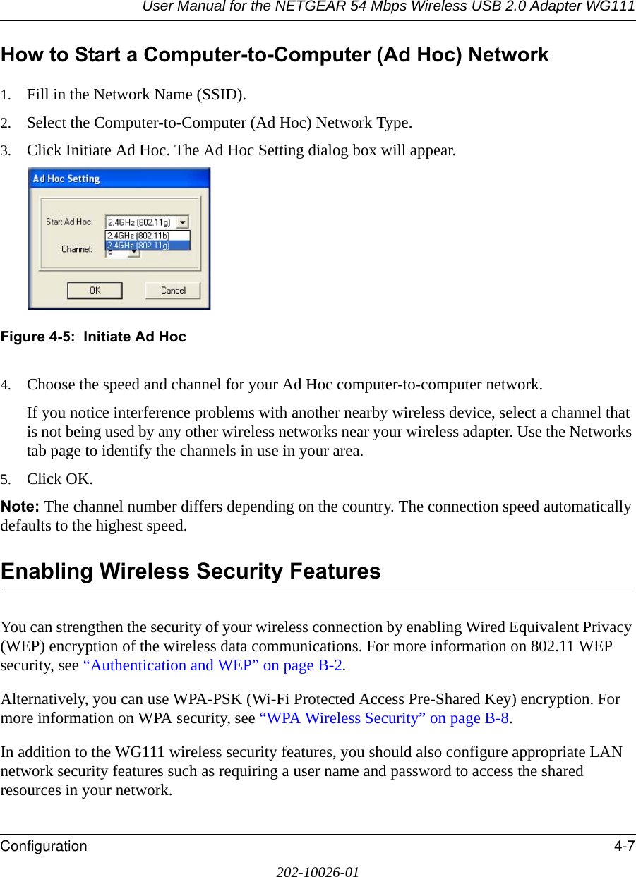 User Manual for the NETGEAR 54 Mbps Wireless USB 2.0 Adapter WG111Configuration 4-7202-10026-01How to Start a Computer-to-Computer (Ad Hoc) Network1. Fill in the Network Name (SSID).2. Select the Computer-to-Computer (Ad Hoc) Network Type.3. Click Initiate Ad Hoc. The Ad Hoc Setting dialog box will appear.Figure 4-5:  Initiate Ad Hoc4. Choose the speed and channel for your Ad Hoc computer-to-computer network.If you notice interference problems with another nearby wireless device, select a channel that is not being used by any other wireless networks near your wireless adapter. Use the Networks tab page to identify the channels in use in your area.5. Click OK.Note: The channel number differs depending on the country. The connection speed automatically defaults to the highest speed.Enabling Wireless Security FeaturesYou can strengthen the security of your wireless connection by enabling Wired Equivalent Privacy (WEP) encryption of the wireless data communications. For more information on 802.11 WEP security, see “Authentication and WEP” on page B-2.Alternatively, you can use WPA-PSK (Wi-Fi Protected Access Pre-Shared Key) encryption. For more information on WPA security, see “WPA Wireless Security” on page B-8.In addition to the WG111 wireless security features, you should also configure appropriate LAN network security features such as requiring a user name and password to access the shared resources in your network.