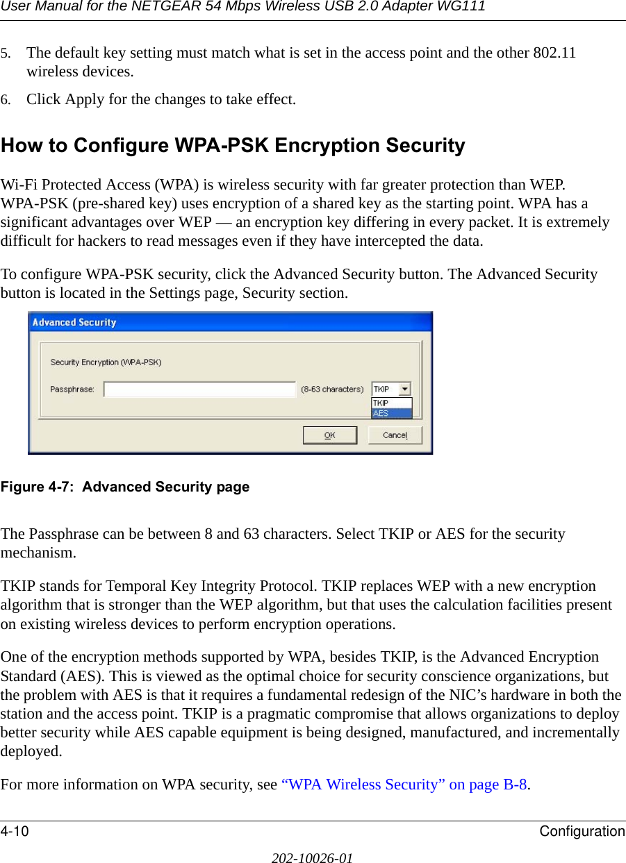 User Manual for the NETGEAR 54 Mbps Wireless USB 2.0 Adapter WG1114-10 Configuration202-10026-015. The default key setting must match what is set in the access point and the other 802.11 wireless devices. 6. Click Apply for the changes to take effect.How to Configure WPA-PSK Encryption SecurityWi-Fi Protected Access (WPA) is wireless security with far greater protection than WEP. WPA-PSK (pre-shared key) uses encryption of a shared key as the starting point. WPA has a significant advantages over WEP — an encryption key differing in every packet. It is extremely difficult for hackers to read messages even if they have intercepted the data.To configure WPA-PSK security, click the Advanced Security button. The Advanced Security button is located in the Settings page, Security section. Figure 4-7:  Advanced Security pageThe Passphrase can be between 8 and 63 characters. Select TKIP or AES for the security mechanism.TKIP stands for Temporal Key Integrity Protocol. TKIP replaces WEP with a new encryption algorithm that is stronger than the WEP algorithm, but that uses the calculation facilities present on existing wireless devices to perform encryption operations.One of the encryption methods supported by WPA, besides TKIP, is the Advanced Encryption Standard (AES). This is viewed as the optimal choice for security conscience organizations, but the problem with AES is that it requires a fundamental redesign of the NIC’s hardware in both the station and the access point. TKIP is a pragmatic compromise that allows organizations to deploy better security while AES capable equipment is being designed, manufactured, and incrementally deployed.For more information on WPA security, see “WPA Wireless Security” on page B-8.
