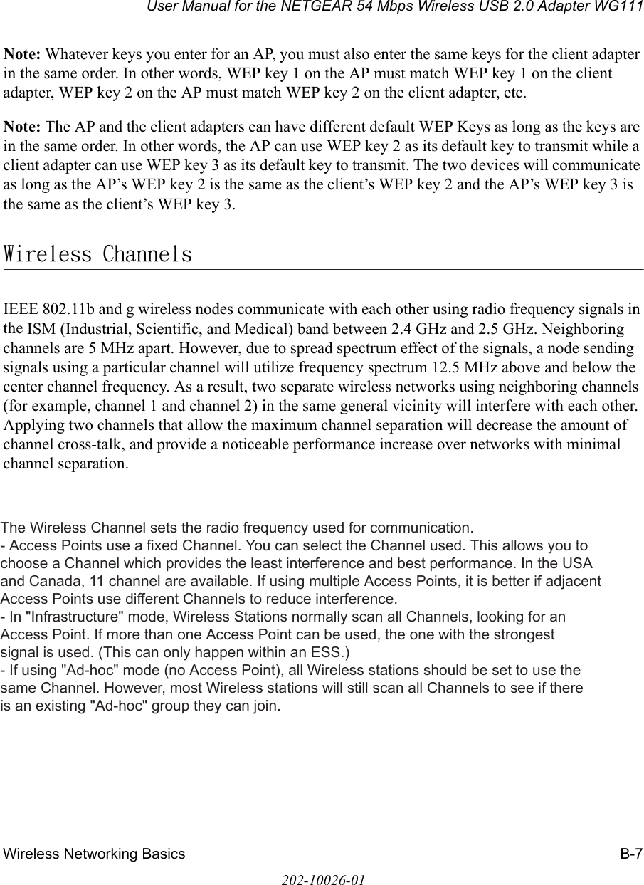 User Manual for the NETGEAR 54 Mbps Wireless USB 2.0 Adapter WG111Wireless Networking Basics B-7202-10026-01Note: Whatever keys you enter for an AP, you must also enter the same keys for the client adapter in the same order. In other words, WEP key 1 on the AP must match WEP key 1 on the client adapter, WEP key 2 on the AP must match WEP key 2 on the client adapter, etc.Note: The AP and the client adapters can have different default WEP Keys as long as the keys are in the same order. In other words, the AP can use WEP key 2 as its default key to transmit while a client adapter can use WEP key 3 as its default key to transmit. The two devices will communicate as long as the AP’s WEP key 2 is the same as the client’s WEP key 2 and the AP’s WEP key 3 is the same as the client’s WEP key 3.Wireless ChannelsIEEE 802.11b and g wireless nodes communicate with each other using radio frequency signals in the ISM (Industrial, Scientific, and Medical) band between 2.4 GHz and 2.5 GHz. Neighboring channels are 5 MHz apart. However, due to spread spectrum effect of the signals, a node sending signals using a particular channel will utilize frequency spectrum 12.5 MHz above and below the center channel frequency. As a result, two separate wireless networks using neighboring channels (for example, channel 1 and channel 2) in the same general vicinity will interfere with each other. Applying two channels that allow the maximum channel separation will decrease the amount of channel cross-talk, and provide a noticeable performance increase over networks with minimal channel separation.The Wireless Channel sets the radio frequency used for communication.- Access Points use a fixed Channel. You can select the Channel used. This allows you tochoose a Channel which provides the least interference and best performance. In the USAand Canada, 11 channel are available. If using multiple Access Points, it is better if adjacentAccess Points use different Channels to reduce interference.- In &quot;Infrastructure&quot; mode, Wireless Stations normally scan all Channels, looking for anAccess Point. If more than one Access Point can be used, the one with the strongestsignal is used. (This can only happen within an ESS.)- If using &quot;Ad-hoc&quot; mode (no Access Point), all Wireless stations should be set to use thesame Channel. However, most Wireless stations will still scan all Channels to see if thereis an existing &quot;Ad-hoc&quot; group they can join.