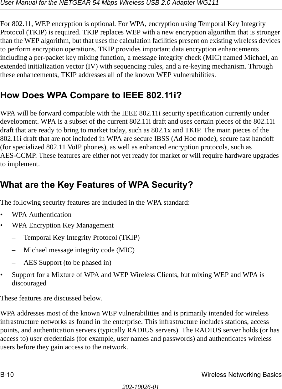 User Manual for the NETGEAR 54 Mbps Wireless USB 2.0 Adapter WG111B-10 Wireless Networking Basics202-10026-01For 802.11, WEP encryption is optional. For WPA, encryption using Temporal Key Integrity Protocol (TKIP) is required. TKIP replaces WEP with a new encryption algorithm that is stronger than the WEP algorithm, but that uses the calculation facilities present on existing wireless devices to perform encryption operations. TKIP provides important data encryption enhancements including a per-packet key mixing function, a message integrity check (MIC) named Michael, an extended initialization vector (IV) with sequencing rules, and a re-keying mechanism. Through these enhancements, TKIP addresses all of the known WEP vulnerabilities. How Does WPA Compare to IEEE 802.11i? WPA will be forward compatible with the IEEE 802.11i security specification currently under development. WPA is a subset of the current 802.11i draft and uses certain pieces of the 802.11i draft that are ready to bring to market today, such as 802.1x and TKIP. The main pieces of the 802.11i draft that are not included in WPA are secure IBSS (Ad Hoc mode), secure fast handoff (for specialized 802.11 VoIP phones), as well as enhanced encryption protocols, such as AES-CCMP. These features are either not yet ready for market or will require hardware upgrades to implement. What are the Key Features of WPA Security?The following security features are included in the WPA standard: • WPA Authentication• WPA Encryption Key Management– Temporal Key Integrity Protocol (TKIP)– Michael message integrity code (MIC)– AES Support (to be phased in)• Support for a Mixture of WPA and WEP Wireless Clients, but mixing WEP and WPA is discouragedThese features are discussed below.WPA addresses most of the known WEP vulnerabilities and is primarily intended for wireless infrastructure networks as found in the enterprise. This infrastructure includes stations, access points, and authentication servers (typically RADIUS servers). The RADIUS server holds (or has access to) user credentials (for example, user names and passwords) and authenticates wireless users before they gain access to the network.