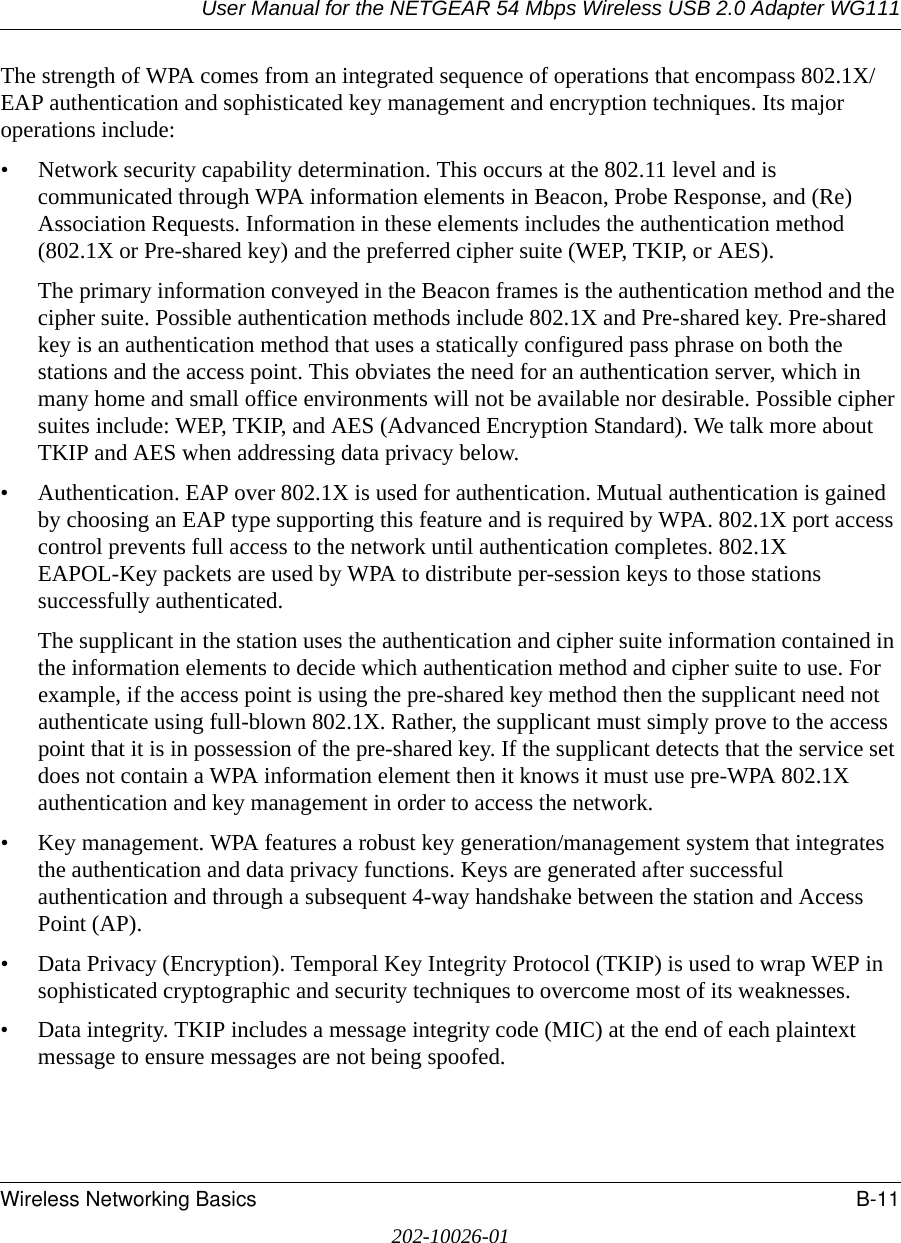 User Manual for the NETGEAR 54 Mbps Wireless USB 2.0 Adapter WG111Wireless Networking Basics B-11202-10026-01The strength of WPA comes from an integrated sequence of operations that encompass 802.1X/EAP authentication and sophisticated key management and encryption techniques. Its major operations include:• Network security capability determination. This occurs at the 802.11 level and is communicated through WPA information elements in Beacon, Probe Response, and (Re) Association Requests. Information in these elements includes the authentication method (802.1X or Pre-shared key) and the preferred cipher suite (WEP, TKIP, or AES).The primary information conveyed in the Beacon frames is the authentication method and the cipher suite. Possible authentication methods include 802.1X and Pre-shared key. Pre-shared key is an authentication method that uses a statically configured pass phrase on both the stations and the access point. This obviates the need for an authentication server, which in many home and small office environments will not be available nor desirable. Possible cipher suites include: WEP, TKIP, and AES (Advanced Encryption Standard). We talk more about TKIP and AES when addressing data privacy below.• Authentication. EAP over 802.1X is used for authentication. Mutual authentication is gained by choosing an EAP type supporting this feature and is required by WPA. 802.1X port access control prevents full access to the network until authentication completes. 802.1X EAPOL-Key packets are used by WPA to distribute per-session keys to those stations successfully authenticated.The supplicant in the station uses the authentication and cipher suite information contained in the information elements to decide which authentication method and cipher suite to use. For example, if the access point is using the pre-shared key method then the supplicant need not authenticate using full-blown 802.1X. Rather, the supplicant must simply prove to the access point that it is in possession of the pre-shared key. If the supplicant detects that the service set does not contain a WPA information element then it knows it must use pre-WPA 802.1X authentication and key management in order to access the network.• Key management. WPA features a robust key generation/management system that integrates the authentication and data privacy functions. Keys are generated after successful authentication and through a subsequent 4-way handshake between the station and Access Point (AP).• Data Privacy (Encryption). Temporal Key Integrity Protocol (TKIP) is used to wrap WEP in sophisticated cryptographic and security techniques to overcome most of its weaknesses.• Data integrity. TKIP includes a message integrity code (MIC) at the end of each plaintext message to ensure messages are not being spoofed.