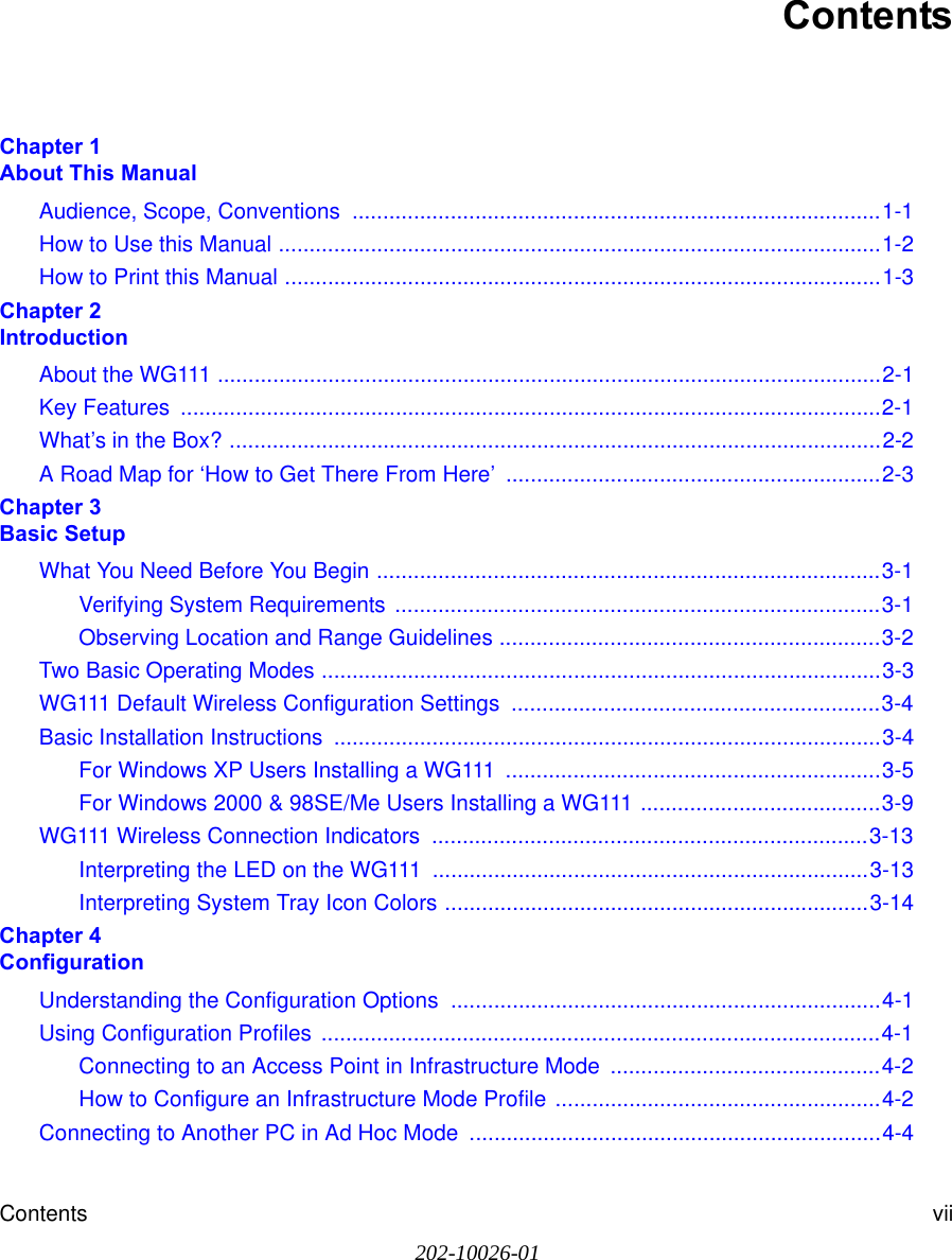 Contents vii202-10026-01ContentsChapter 1  About This ManualAudience, Scope, Conventions  ......................................................................................1-1How to Use this Manual ..................................................................................................1-2How to Print this Manual .................................................................................................1-3Chapter 2  IntroductionAbout the WG111 ............................................................................................................2-1Key Features  ..................................................................................................................2-1What’s in the Box? ..........................................................................................................2-2A Road Map for ‘How to Get There From Here’  .............................................................2-3Chapter 3  Basic SetupWhat You Need Before You Begin ..................................................................................3-1Verifying System Requirements ...............................................................................3-1Observing Location and Range Guidelines ..............................................................3-2Two Basic Operating Modes ...........................................................................................3-3WG111 Default Wireless Configuration Settings  ............................................................3-4Basic Installation Instructions  .........................................................................................3-4For Windows XP Users Installing a WG111  .............................................................3-5For Windows 2000 &amp; 98SE/Me Users Installing a WG111 .......................................3-9WG111 Wireless Connection Indicators  .......................................................................3-13Interpreting the LED on the WG111  .......................................................................3-13Interpreting System Tray Icon Colors .....................................................................3-14Chapter 4  ConfigurationUnderstanding the Configuration Options  ......................................................................4-1Using Configuration Profiles ...........................................................................................4-1Connecting to an Access Point in Infrastructure Mode  ............................................4-2How to Configure an Infrastructure Mode Profile .....................................................4-2Connecting to Another PC in Ad Hoc Mode  ...................................................................4-4