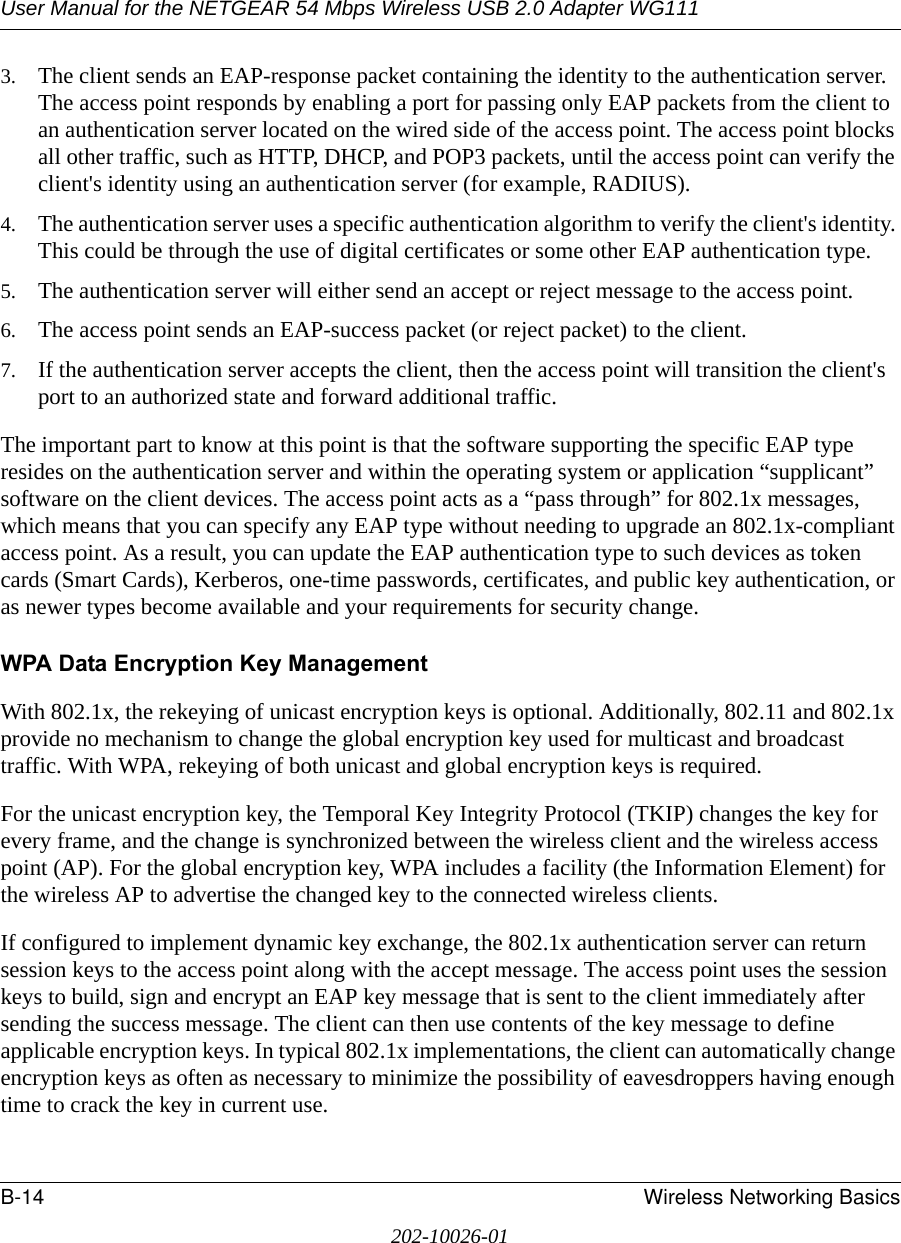 User Manual for the NETGEAR 54 Mbps Wireless USB 2.0 Adapter WG111B-14 Wireless Networking Basics202-10026-013. The client sends an EAP-response packet containing the identity to the authentication server. The access point responds by enabling a port for passing only EAP packets from the client to an authentication server located on the wired side of the access point. The access point blocks all other traffic, such as HTTP, DHCP, and POP3 packets, until the access point can verify the client&apos;s identity using an authentication server (for example, RADIUS). 4. The authentication server uses a specific authentication algorithm to verify the client&apos;s identity. This could be through the use of digital certificates or some other EAP authentication type. 5. The authentication server will either send an accept or reject message to the access point. 6. The access point sends an EAP-success packet (or reject packet) to the client. 7. If the authentication server accepts the client, then the access point will transition the client&apos;s port to an authorized state and forward additional traffic. The important part to know at this point is that the software supporting the specific EAP type resides on the authentication server and within the operating system or application “supplicant” software on the client devices. The access point acts as a “pass through” for 802.1x messages, which means that you can specify any EAP type without needing to upgrade an 802.1x-compliant access point. As a result, you can update the EAP authentication type to such devices as token cards (Smart Cards), Kerberos, one-time passwords, certificates, and public key authentication, or as newer types become available and your requirements for security change. WPA Data Encryption Key ManagementWith 802.1x, the rekeying of unicast encryption keys is optional. Additionally, 802.11 and 802.1x provide no mechanism to change the global encryption key used for multicast and broadcast traffic. With WPA, rekeying of both unicast and global encryption keys is required. For the unicast encryption key, the Temporal Key Integrity Protocol (TKIP) changes the key for every frame, and the change is synchronized between the wireless client and the wireless access point (AP). For the global encryption key, WPA includes a facility (the Information Element) for the wireless AP to advertise the changed key to the connected wireless clients.If configured to implement dynamic key exchange, the 802.1x authentication server can return session keys to the access point along with the accept message. The access point uses the session keys to build, sign and encrypt an EAP key message that is sent to the client immediately after sending the success message. The client can then use contents of the key message to define applicable encryption keys. In typical 802.1x implementations, the client can automatically change encryption keys as often as necessary to minimize the possibility of eavesdroppers having enough time to crack the key in current use. 