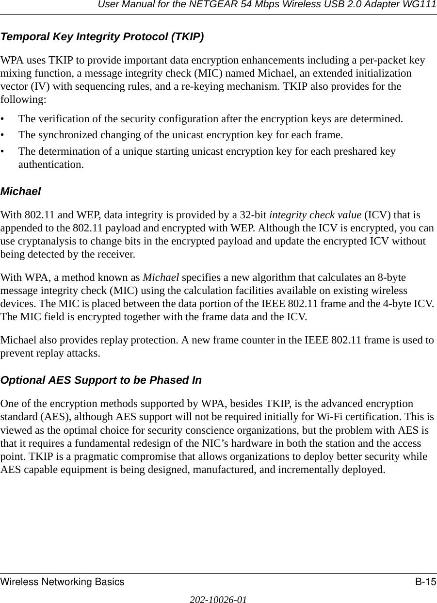 User Manual for the NETGEAR 54 Mbps Wireless USB 2.0 Adapter WG111Wireless Networking Basics B-15202-10026-01Temporal Key Integrity Protocol (TKIP)WPA uses TKIP to provide important data encryption enhancements including a per-packet key mixing function, a message integrity check (MIC) named Michael, an extended initialization vector (IV) with sequencing rules, and a re-keying mechanism. TKIP also provides for the following: • The verification of the security configuration after the encryption keys are determined. • The synchronized changing of the unicast encryption key for each frame. • The determination of a unique starting unicast encryption key for each preshared key authentication.MichaelWith 802.11 and WEP, data integrity is provided by a 32-bit integrity check value (ICV) that is appended to the 802.11 payload and encrypted with WEP. Although the ICV is encrypted, you can use cryptanalysis to change bits in the encrypted payload and update the encrypted ICV without being detected by the receiver.With WPA, a method known as Michael specifies a new algorithm that calculates an 8-byte message integrity check (MIC) using the calculation facilities available on existing wireless devices. The MIC is placed between the data portion of the IEEE 802.11 frame and the 4-byte ICV. The MIC field is encrypted together with the frame data and the ICV.Michael also provides replay protection. A new frame counter in the IEEE 802.11 frame is used to prevent replay attacks.Optional AES Support to be Phased InOne of the encryption methods supported by WPA, besides TKIP, is the advanced encryption standard (AES), although AES support will not be required initially for Wi-Fi certification. This is viewed as the optimal choice for security conscience organizations, but the problem with AES is that it requires a fundamental redesign of the NIC’s hardware in both the station and the access point. TKIP is a pragmatic compromise that allows organizations to deploy better security while AES capable equipment is being designed, manufactured, and incrementally deployed.