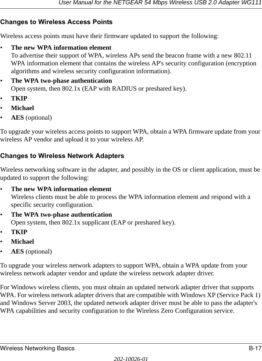 User Manual for the NETGEAR 54 Mbps Wireless USB 2.0 Adapter WG111Wireless Networking Basics B-17202-10026-01Changes to Wireless Access PointsWireless access points must have their firmware updated to support the following: •The new WPA information element To advertise their support of WPA, wireless APs send the beacon frame with a new 802.11 WPA information element that contains the wireless AP&apos;s security configuration (encryption algorithms and wireless security configuration information). •The WPA two-phase authentication Open system, then 802.1x (EAP with RADIUS or preshared key). •TKIP •Michael •AES (optional)To upgrade your wireless access points to support WPA, obtain a WPA firmware update from your wireless AP vendor and upload it to your wireless AP.Changes to Wireless Network AdaptersWireless networking software in the adapter, and possibly in the OS or client application, must be updated to support the following: •The new WPA information element Wireless clients must be able to process the WPA information element and respond with a specific security configuration. •The WPA two-phase authentication  Open system, then 802.1x supplicant (EAP or preshared key). •TKIP •Michael •AES (optional)To upgrade your wireless network adapters to support WPA, obtain a WPA update from your wireless network adapter vendor and update the wireless network adapter driver.For Windows wireless clients, you must obtain an updated network adapter driver that supports WPA. For wireless network adapter drivers that are compatible with Windows XP (Service Pack 1) and Windows Server 2003, the updated network adapter driver must be able to pass the adapter&apos;s WPA capabilities and security configuration to the Wireless Zero Configuration service. 