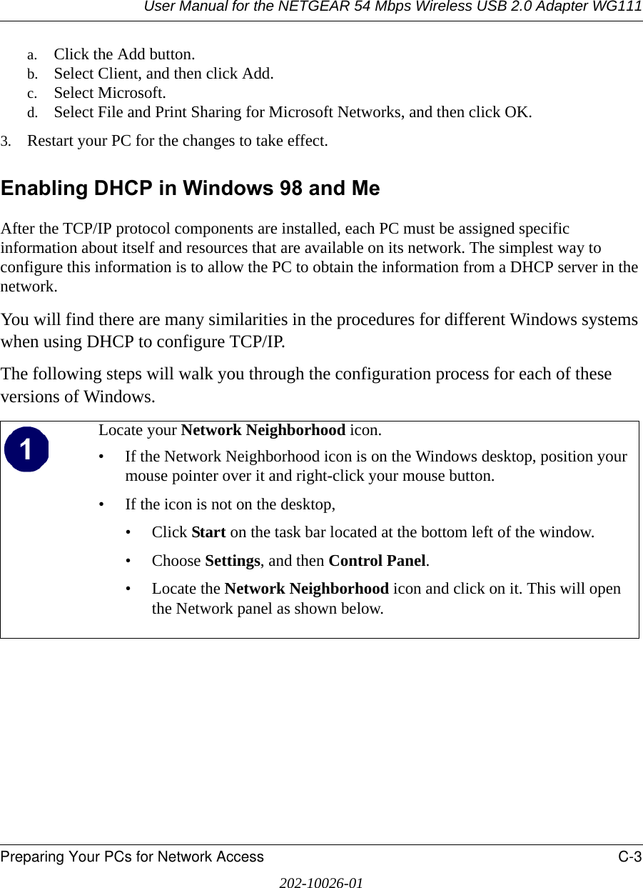 User Manual for the NETGEAR 54 Mbps Wireless USB 2.0 Adapter WG111Preparing Your PCs for Network Access C-3202-10026-01a. Click the Add button.b. Select Client, and then click Add.c. Select Microsoft.d. Select File and Print Sharing for Microsoft Networks, and then click OK.3. Restart your PC for the changes to take effect.Enabling DHCP in Windows 98 and Me After the TCP/IP protocol components are installed, each PC must be assigned specific information about itself and resources that are available on its network. The simplest way to configure this information is to allow the PC to obtain the information from a DHCP server in the network. You will find there are many similarities in the procedures for different Windows systems when using DHCP to configure TCP/IP.The following steps will walk you through the configuration process for each of these versions of Windows.Locate your Network Neighborhood icon.• If the Network Neighborhood icon is on the Windows desktop, position your mouse pointer over it and right-click your mouse button.• If the icon is not on the desktop,• Click Start on the task bar located at the bottom left of the window.• Choose Settings, and then Control Panel. • Locate the Network Neighborhood icon and click on it. This will open the Network panel as shown below.  