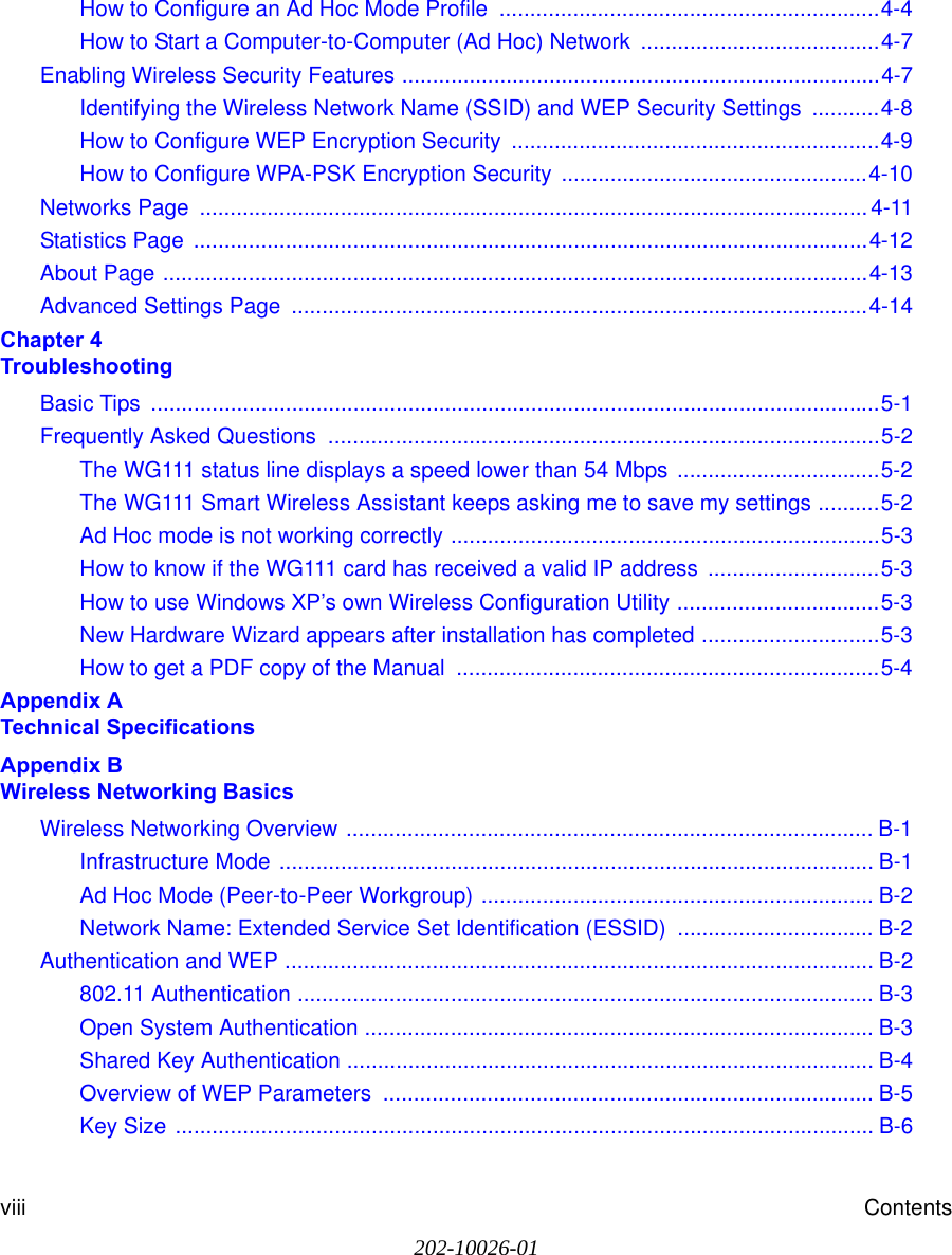 202-10026-01viii ContentsHow to Configure an Ad Hoc Mode Profile  ..............................................................4-4How to Start a Computer-to-Computer (Ad Hoc) Network  .......................................4-7Enabling Wireless Security Features ..............................................................................4-7Identifying the Wireless Network Name (SSID) and WEP Security Settings  ...........4-8How to Configure WEP Encryption Security  ............................................................4-9How to Configure WPA-PSK Encryption Security ..................................................4-10Networks Page  ............................................................................................................. 4-11Statistics Page  ..............................................................................................................4-12About Page ...................................................................................................................4-13Advanced Settings Page  ..............................................................................................4-14Chapter 4  TroubleshootingBasic Tips  .......................................................................................................................5-1Frequently Asked Questions  ..........................................................................................5-2The WG111 status line displays a speed lower than 54 Mbps .................................5-2The WG111 Smart Wireless Assistant keeps asking me to save my settings ..........5-2Ad Hoc mode is not working correctly ......................................................................5-3How to know if the WG111 card has received a valid IP address  ............................5-3How to use Windows XP’s own Wireless Configuration Utility .................................5-3New Hardware Wizard appears after installation has completed .............................5-3How to get a PDF copy of the Manual  .....................................................................5-4Appendix A  Technical SpecificationsAppendix B  Wireless Networking BasicsWireless Networking Overview ...................................................................................... B-1Infrastructure Mode ................................................................................................. B-1Ad Hoc Mode (Peer-to-Peer Workgroup) ................................................................ B-2Network Name: Extended Service Set Identification (ESSID) ................................ B-2Authentication and WEP ................................................................................................ B-2802.11 Authentication .............................................................................................. B-3Open System Authentication ................................................................................... B-3Shared Key Authentication ...................................................................................... B-4Overview of WEP Parameters  ................................................................................ B-5Key Size .................................................................................................................. B-6
