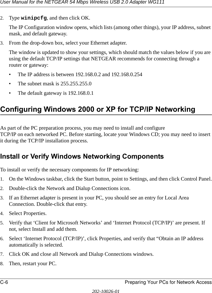 User Manual for the NETGEAR 54 Mbps Wireless USB 2.0 Adapter WG111C-6 Preparing Your PCs for Network Access202-10026-012. Type winipcfg, and then click OK.The IP Configuration window opens, which lists (among other things), your IP address, subnet mask, and default gateway.3. From the drop-down box, select your Ethernet adapter.The window is updated to show your settings, which should match the values below if you are using the default TCP/IP settings that NETGEAR recommends for connecting through a router or gateway:• The IP address is between 192.168.0.2 and 192.168.0.254• The subnet mask is 255.255.255.0• The default gateway is 192.168.0.1Configuring Windows 2000 or XP for TCP/IP NetworkingAs part of the PC preparation process, you may need to install and configure  TCP/IP on each networked PC. Before starting, locate your Windows CD; you may need to insert it during the TCP/IP installation process.Install or Verify Windows Networking ComponentsTo install or verify the necessary components for IP networking:1. On the Windows taskbar, click the Start button, point to Settings, and then click Control Panel.2. Double-click the Network and Dialup Connections icon.3. If an Ethernet adapter is present in your PC, you should see an entry for Local Area Connection. Double-click that entry.4. Select Properties.5. Verify that ‘Client for Microsoft Networks’ and ‘Internet Protocol (TCP/IP)’ are present. If not, select Install and add them.6. Select ‘Internet Protocol (TCP/IP)’, click Properties, and verify that “Obtain an IP address automatically is selected.7. Click OK and close all Network and Dialup Connections windows.8. Then, restart your PC.