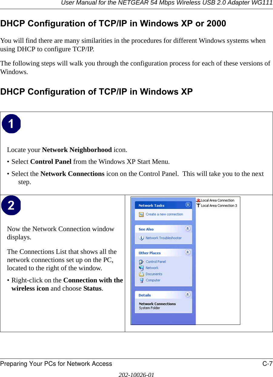 User Manual for the NETGEAR 54 Mbps Wireless USB 2.0 Adapter WG111Preparing Your PCs for Network Access C-7202-10026-01DHCP Configuration of TCP/IP in Windows XP or 2000You will find there are many similarities in the procedures for different Windows systems when using DHCP to configure TCP/IP.The following steps will walk you through the configuration process for each of these versions of Windows.DHCP Configuration of TCP/IP in Windows XP Locate your Network Neighborhood icon.• Select Control Panel from the Windows XP Start Menu.• Select the Network Connections icon on the Control Panel.  This will take you to the next step. Now the Network Connection window displays.The Connections List that shows all the network connections set up on the PC, located to the right of the window.• Right-click on the Connection with the wireless icon and choose Status.  