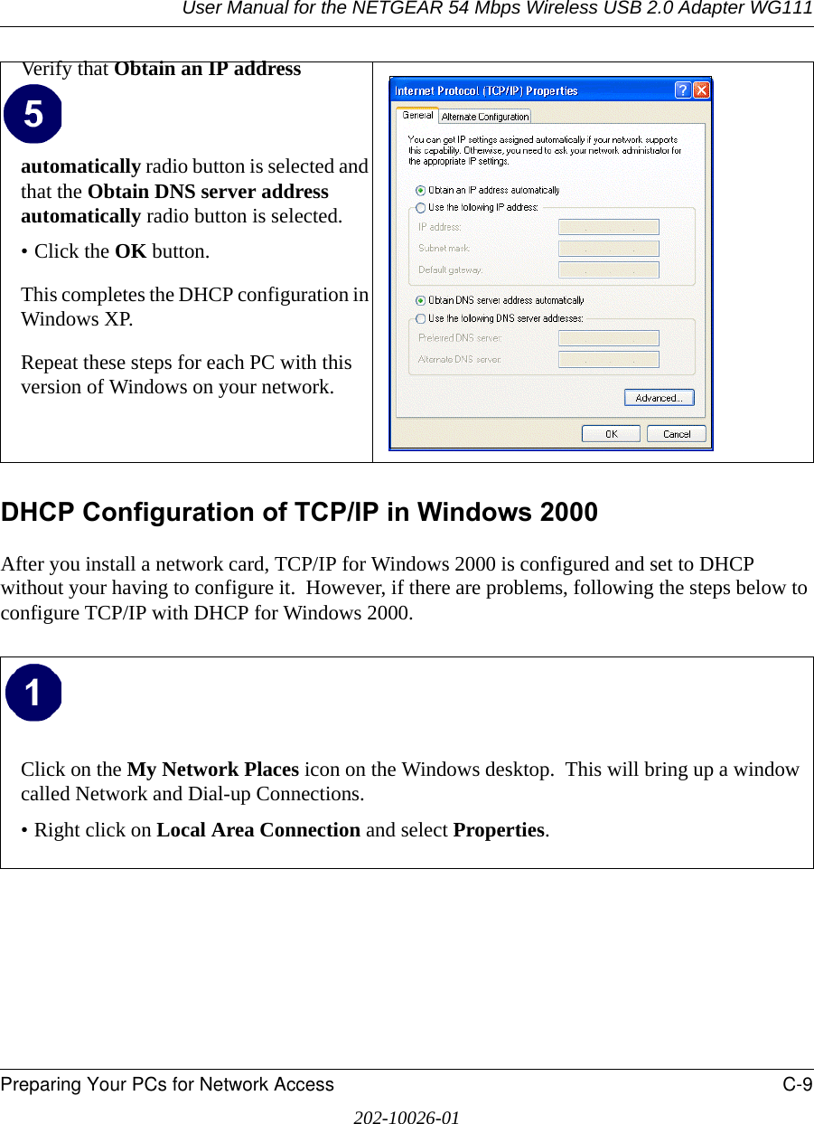 User Manual for the NETGEAR 54 Mbps Wireless USB 2.0 Adapter WG111Preparing Your PCs for Network Access C-9202-10026-01DHCP Configuration of TCP/IP in Windows 2000 After you install a network card, TCP/IP for Windows 2000 is configured and set to DHCP without your having to configure it.  However, if there are problems, following the steps below to configure TCP/IP with DHCP for Windows 2000.Verify that Obtain an IP address automatically radio button is selected and that the Obtain DNS server address automatically radio button is selected.• Click the OK button.This completes the DHCP configuration in Windows XP.Repeat these steps for each PC with this version of Windows on your network.Click on the My Network Places icon on the Windows desktop.  This will bring up a window called Network and Dial-up Connections.• Right click on Local Area Connection and select Properties.  