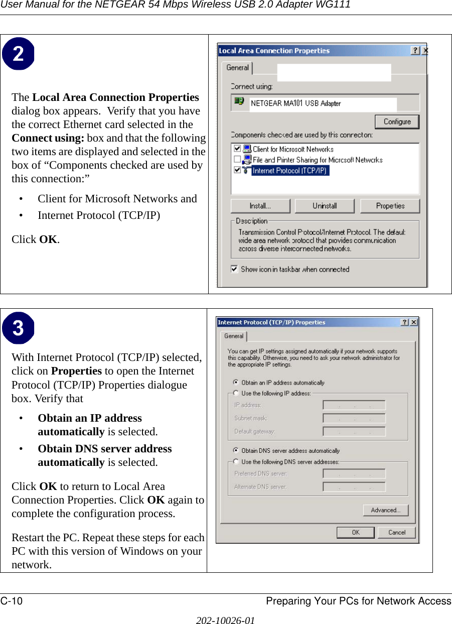 User Manual for the NETGEAR 54 Mbps Wireless USB 2.0 Adapter WG111C-10 Preparing Your PCs for Network Access202-10026-01The Local Area Connection Properties dialog box appears.  Verify that you have the correct Ethernet card selected in the Connect using: box and that the following two items are displayed and selected in the box of “Components checked are used by this connection:”• Client for Microsoft Networks and• Internet Protocol (TCP/IP)Click OK.With Internet Protocol (TCP/IP) selected, click on Properties to open the Internet Protocol (TCP/IP) Properties dialogue box. Verify that •Obtain an IP address automatically is selected.•Obtain DNS server address automatically is selected.Click OK to return to Local Area Connection Properties. Click OK again to complete the configuration process. Restart the PC. Repeat these steps for each PC with this version of Windows on your network.