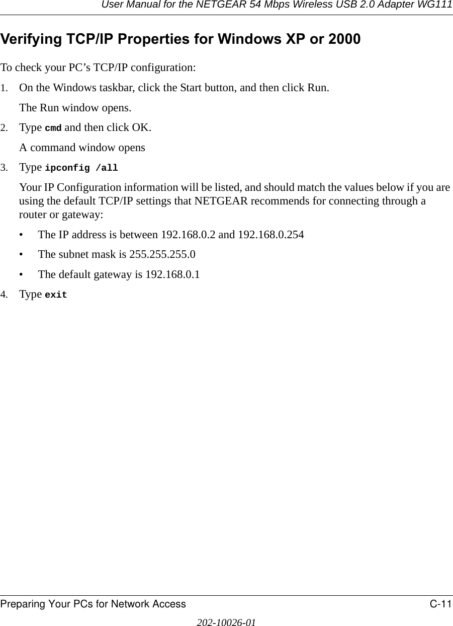 User Manual for the NETGEAR 54 Mbps Wireless USB 2.0 Adapter WG111Preparing Your PCs for Network Access C-11202-10026-01Verifying TCP/IP Properties for Windows XP or 2000To check your PC’s TCP/IP configuration:1. On the Windows taskbar, click the Start button, and then click Run.The Run window opens.2. Type cmd and then click OK.A command window opens3. Type ipconfig /all Your IP Configuration information will be listed, and should match the values below if you are using the default TCP/IP settings that NETGEAR recommends for connecting through a router or gateway:• The IP address is between 192.168.0.2 and 192.168.0.254• The subnet mask is 255.255.255.0• The default gateway is 192.168.0.14. Type exit 