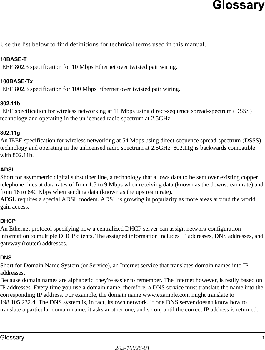 202-10026-01Glossary 1GlossaryUse the list below to find definitions for technical terms used in this manual.10BASE-T IEEE 802.3 specification for 10 Mbps Ethernet over twisted pair wiring.100BASE-Tx IEEE 802.3 specification for 100 Mbps Ethernet over twisted pair wiring.802.11bIEEE specification for wireless networking at 11 Mbps using direct-sequence spread-spectrum (DSSS) technology and operating in the unlicensed radio spectrum at 2.5GHz.802.11gAn IEEE specification for wireless networking at 54 Mbps using direct-sequence spread-spectrum (DSSS) technology and operating in the unlicensed radio spectrum at 2.5GHz. 802.11g is backwards compatible with 802.11b.ADSLShort for asymmetric digital subscriber line, a technology that allows data to be sent over existing copper telephone lines at data rates of from 1.5 to 9 Mbps when receiving data (known as the downstream rate) and from 16 to 640 Kbps when sending data (known as the upstream rate). ADSL requires a special ADSL modem. ADSL is growing in popularity as more areas around the world gain access. DHCPAn Ethernet protocol specifying how a centralized DHCP server can assign network configuration information to multiple DHCP clients. The assigned information includes IP addresses, DNS addresses, and gateway (router) addresses.DNSShort for Domain Name System (or Service), an Internet service that translates domain names into IP addresses. Because domain names are alphabetic, they&apos;re easier to remember. The Internet however, is really based on IP addresses. Every time you use a domain name, therefore, a DNS service must translate the name into the corresponding IP address. For example, the domain name www.example.com might translate to 198.105.232.4. The DNS system is, in fact, its own network. If one DNS server doesn&apos;t know how to translate a particular domain name, it asks another one, and so on, until the correct IP address is returned. 